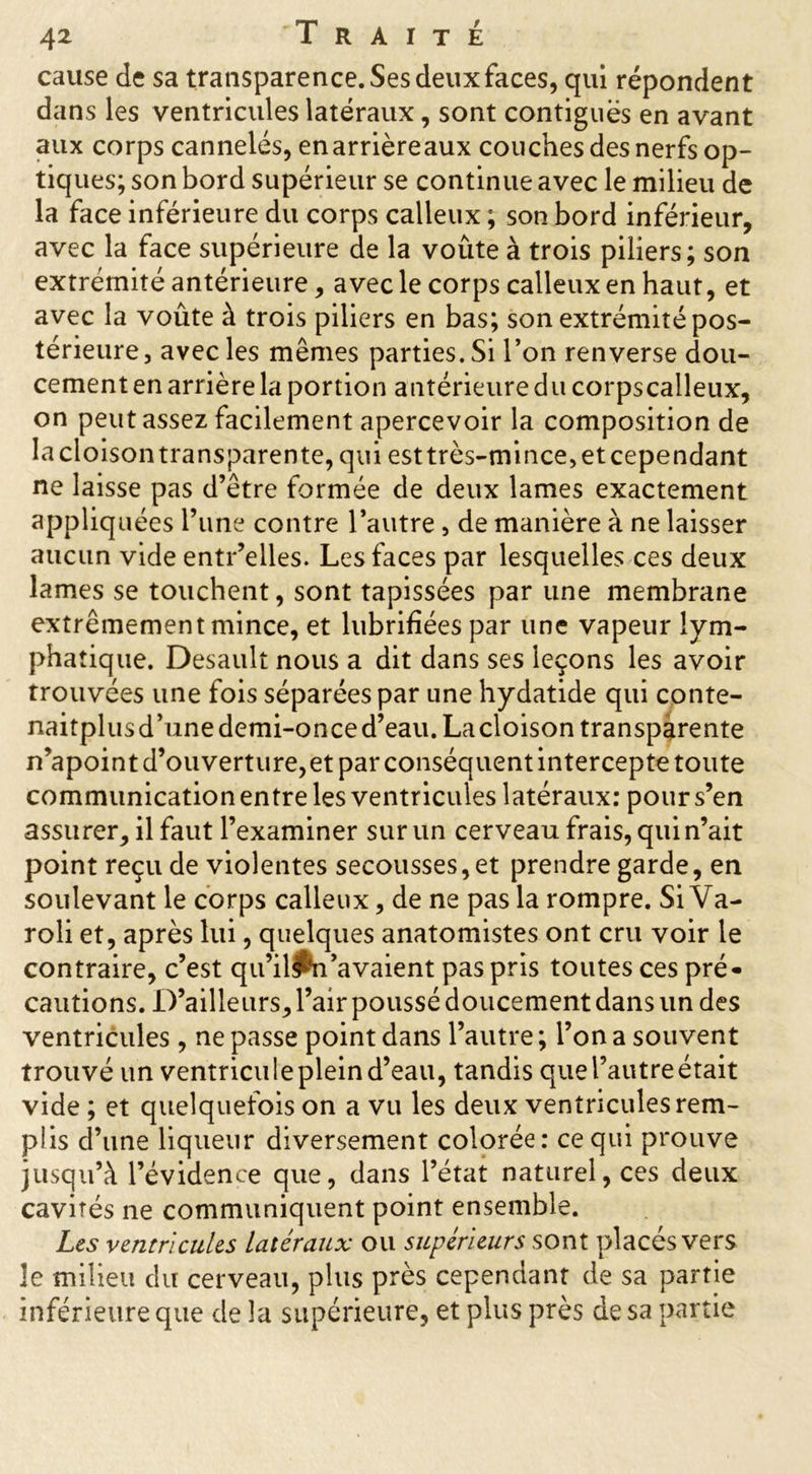 cause de sa transparence. Ses deux faces, qui répondent dans les ventricules latéraux, sont contiguës en avant aux corps cannelés, enarrièreaux couches des nerfs op- tiques; son bord supérieur se continue avec le milieu de la face inférieure du corps calleux ; son bord inférieur, avec la face supérieure de la voûte à trois piliers; son extrémité antérieure, avec le corps calleux en haut, et avec la voûte à trois piliers en bas; son extrémité pos- térieure, avec les mêmes parties. Si l’on renverse dou- cement en arrière la portion antérieure du corpscalleux, on peut assez facilement apercevoir la composition de lacloisontransparente, qui esttrès-mince,etcependant ne laisse pas d’être formée de deux lames exactement appliquées l’une contre l’autre , de manière à ne laisser aucun vide entr’elles. Les faces par lesquelles ces deux lames se touchent, sont tapissées par une membrane extrêmement mince, et lubrifiées par une vapeur lym- phatique. Desault nous a dit dans ses leçons les avoir trouvées une fois séparées par une hydatide qui conte- naitplusd’unedemi-onced’eau. Lacloisontransparente n’apoint d’ouverture, et par conséquent intercepte toute communication entre les ventricules latéraux: pour s’en assurer, il faut l’examiner sur un cerveau frais, qui n’ait point reçu de violentes secousses, et prendre garde, en soulevant le corps calleux, de ne pas la rompre. Si Va- roli et, après lui, quelques anatomistes ont cru voir le contraire, c’est qu’il^n’avaient pas pris toutes ces pré- cautions. D’ailleurs, l’air poussé doucement dans un des ventricules, ne passe point dans l’autre ; l’on a souvent trouvé un ventriculeplein d’eau, tandis que l’autre était vide ; et quelquefois on a vu les deux ventricules rem- plis d’une liqueur diversement colorée: ce qui prouve jusqu’à l’évidence que, dans l’état naturel, ces deux cavités ne communiquent point ensemble. Les ventricules latéraux ou supérieurs sont placés vers le milieu du cerveau, plus près cependant de sa partie inférieure que de la supérieure, et plus près de sa partie