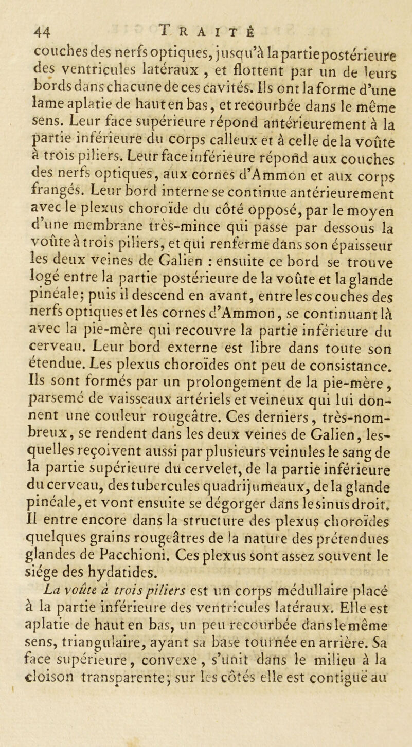 couches des nerfs optiques, jusqu’à lapartiepostérieure des ventricules latéraux , et flottent par un de leurs bords dans chacune de ces cavités. Ils ont la forme d’une lame aplatie de haut en bas, et recourbée dans le même sens. Leur face supérieure répond antérieurement à la partie inférieure du corps calleux et à celle delà voûte à trois piliers. Leur face inférieure répond aux couches des nerfs optiques, aux cornes d’Ammon et aux corps frangés. Leur bord interne se continue antérieurement avec le plexus choroïde du côté opposé, par le moyen d’une membrane très-mince qui passe par dessous la voûte à trois piliers, et qui renferme dans son épaisseur les deux veines de Galien : ensuite ce bord se trouve logé entre la partie postérieure de la voûte et la glande pinéale; puis il descend en avant, entre les couches des nerfs optiques et les cornes d’Ammon, se continuant là avec la pie-mère qui recouvre là partie inférieure du cerveau. Leur bord externe est libre dans toute son étendue. Les plexus choroïdes ont peu de consistance. Ils sont formés par un prolongement de la pie-mère, parsemé de vaisseaux artériels et veineux qui lui don- nent une couleur rougeâtre. Ces derniers, très-nom- breux, se rendent dans les deux veines de Galien, les- quelles reçoivent aussi par plusieurs veinules le sang de la partie supérieure du cervelet, de la partie inférieure du cerveau, des tubercules quadrijumeaux, delà glande pinéale, et vonr ensuite se dégorger dans lesinusdroit. Il entre encore dans la structure des plexus choroïdes quelques grains rougeâtres de la nature des prétendues glandes de Pacchioni. Ces plexus sont assez souvent le siège des hydatides. La voûte à trois piliers est un corps médullaire placé à la partie inférieure des ventricules latéraux. Elle est aplatie de haut en bas, un peu recourbée dans le même sens, triangulaire, ayant sa base tout née en arrière. Sa face supérieure, convexe, s’unit dans le milieu à la cloison transparente j sur les côtés elle est contiguë au