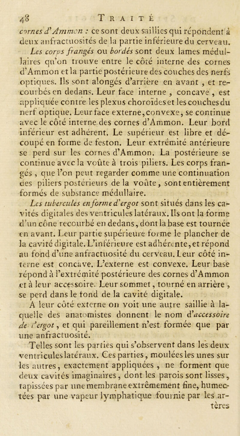 cirnes cTÂmmen : ce sont deux saillies qui répondent à deux anfractuosités de la partie inférieure du cerveau. Les corps frangés ou bordés sont deux lames médul- laires qu’on trouve entre le côté interne des cornes d’Ammon et la partie postérieure des couches des nerfs optiques. Ils sont alongés d’arrière en avant , et re- courbés en dedans. Leur face interne , concave, est appliquée contre les plexus choroïdeset les couches du nerf optique. Leur face externe,convexe, se continue avec le côté interne des cornes d’Ammon. Leur bord inférieur est adhérent. Le supérieur est libre et dé^ coupé en forme de feston. Leur extrémité antérieure se perd sur les cornes d’Ammon. La postérieure se continue avec la voûte à trois piliers. Les corps fran- gés , que l’on peut regarder comme une continuation ties piliers postérieurs delà voûte, sont entièrement formés de substance médullaire. Les tubercules enferme d'ergot sont situés dans les ca- vités digitales des ventricules latéraux. Ils ont la forme d’un cône recourbé en dedans, dont la base est tournée en avant. Leur partie supérieure forme le plancher de la cavité digitale. L’inférieure est adhérante,et répond au fond d’une anfractuosité du cerveau. Leur côté in- terne est concave. L’externe est convexe. Leur base répond à l’extrémité postérieure des cornes d’Ammon et à leur accessoire. Leur sommet, tourné en arrière , se perd dans le tond de la cavité digitale. A leur côté externe on voit une autre saillie à la- quelle des anatomistes donnent le nom di accessoire de /'ergot, et qui pareillement n’est formée que par une anfractuosité. Telles sont les parties qui s’observent dans les deux ventricules latéraux. Ces parties, moulées les unes sur les autres, exactement appliquées , ne forment que deux cavités imaginaires, dont les parois sont lisses5 tapissées par une membrane extrêmement fine, humec- tées par une vapeur lymphatique fournie par les ar- tères