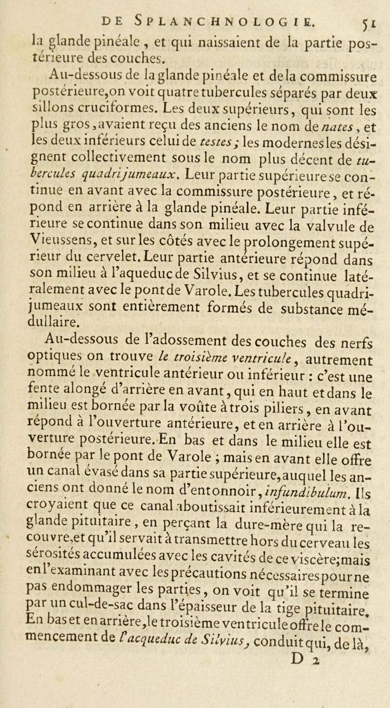 la glande pinéale , et qui naissaient de la partie pos- térieure des couches. Au-dessous de la glande pinéale et delà commissure postérieure,on voit quatre tubercules séparés par deux sillons cruciformes. Les deux supérieurs, qui sont les plus gros 3avaient reçu des anciens le nom de fiâtes, et les deux inférieurs celui de testes; les modernes les dési- gnent collectivement sous le nom plus décent de tu- bercules quadrijumeaux. Leur partie supérieure se con- tinue en avant avec la commissure postérieure, et ré- pond en arrière à la glande pinéale. Leur partie infé- rieure se continue dans son milieu avec la valvule de Vieussens, et sur les côtés avec le prolongement supé- rieur du cervelet. Leur partie antérieure répond dans son milieu à l’aqueduc de Silvius, et se continue laté- ralement avec le pont de Varole. Les tubercules quadri- jumeaux sont entièrement formés de substance mé- dullaire. Au-dessous de l’adossement des couches des nerfs optiques on trouve le troisième ventricule, autrement nomme le ventricule anterieur ou intérieur : c’est une fente alongé d’arrière en avant, qui en haut et dans le milieu est bornee par la voûte a trois piliers, en avant répond à l’ouverture antérieure, et en arrière à l’ou- verture postérieure. En bas et dans le milieu elle est bornée par le pont de Varole ; mais en avant elle olfre un canal évasé dans sa partie supérieure,auquel les an- ciens ont donne le nom d’entonnoir , infundibulum. Ils croyaient que ce canal aboutissait inférieurement à la glande pituitaire , en perçant la dure-mère qui la re- couvrent qu’il servait à transmettre hors du cerveau les sérosités accumulées avec les cavités de ce viscèrejmais enl examinant avec les précautions nécessairespourne pas endommager les parties, on voit qu’il se termine par un cul-de-sac dans l’épaisseur de la tige pituitaire En bas et en arrière,le troisième ventricule offre le com- mencement de l acqueduc de Silvius, conduit qui, delà,