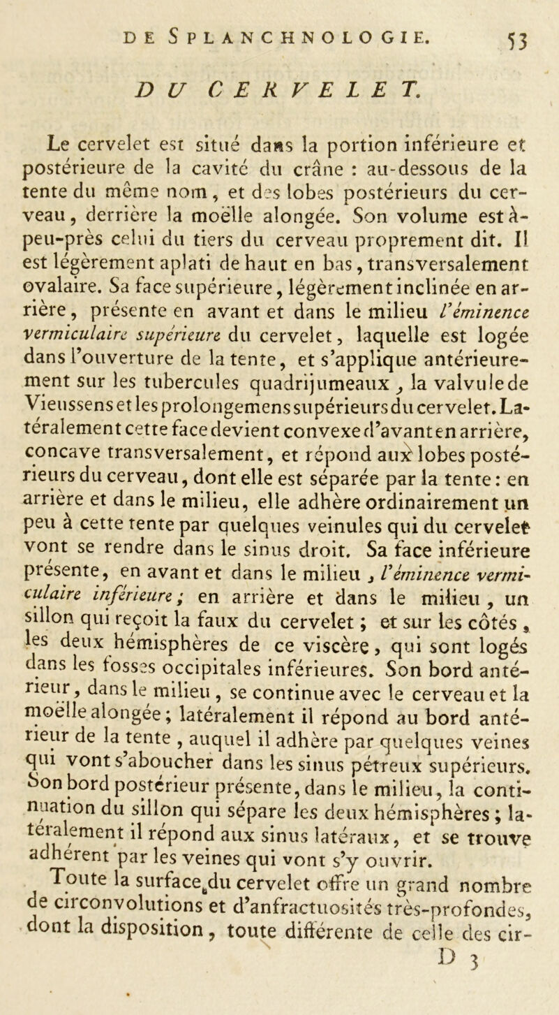 DU CERVELET. Le cervelet est situé da»s la portion inférieure et postérieure de la cavité du crâne : au-dessous de la tente du même nom, et des lobes postérieurs du cer- veau, derrière la moelle alongée. Son volume està- peu-près celui du tiers du cerveau proprement dit. Il est légèrement aplati de haut en bas, transversalement ovalaire. Sa face supérieure, légèrement inclinée en ar- rière , présente en avant et dans le milieu L’éminence vermiculaire supérieure du cervelet, laquelle est logée dans l’ouverture de latente, et s’applique antérieure- ment sur les tubercules quadrijumeaux , la valvule de Vieussens et les prolongemens supérieursdu cervelet. La- téralement cette face devient convexe d’avant en arrière, concave transversalement, et répond auèlobes posté- rieurs du cerveau, dont elle est séparée par la tente : en arrière et dans le milieu, elle adhère ordinairement un peu a cette tente par quelques veinules qui du cervelet vont se rendre dans le sinus droit. Sa face inférieure piesente, en avant et dans le milieu , Véminence verrni- culaire inférieure; en arrière et dans le milieu, un sillon qui reçoit la faux du cervelet ; et sur les côtés , les deux hémisphères de ce viscère, qui sont logés dans les fosses occipitales inférieures. Son bord anté- rieur, dans le milieu, se continue avec le cerveau et la moelle alongée ; latéralement il répond au bord anté- rieur de la tente , auquel il adhère par quelques veines qui vont s aboucher dans les sinus pétreux supérieurs, èionbord postérieur présente, dans le milieu, la conti- nuation du sillon qui sépare les deux hémisphères ; la- teialement il répond aux sinus latéraux, et se trouve adhèrent par les veines qui vont s’y ouvrir. Toute la surfacetedu cervelet offre un grand nombre de circonvolutions et d’anfractuosités très-profondes, dont la disposition, toute différente de celle des cir-