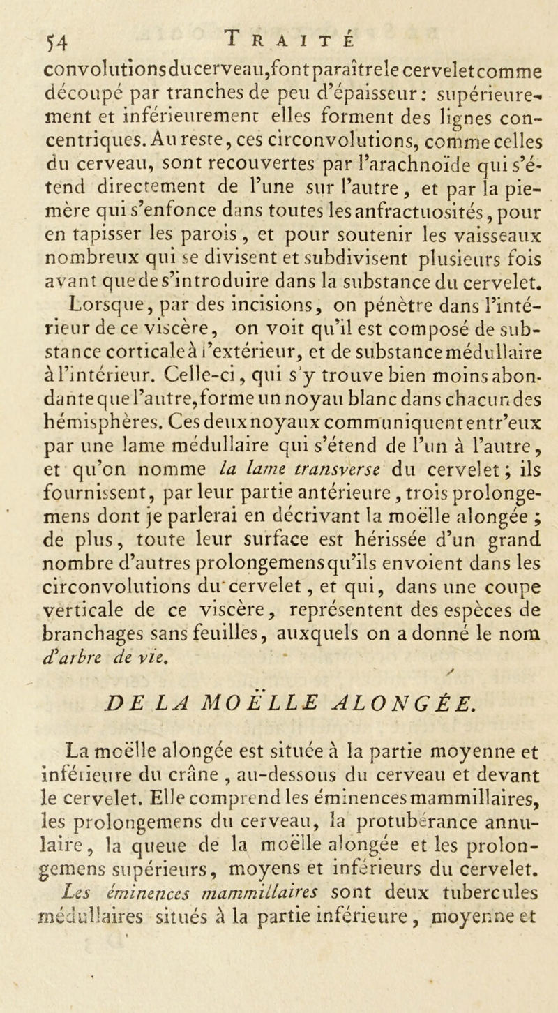 convolutîonsducerveau,fontparaîtrelecerveîetcomrne découpé par tranches de peu d’épaisseur: supérieure- ment et inférieurement elles forment des lignes con- centriques. Au reste, ces circonvolutions, comme celles du cerveau, sont recouvertes par l’arachnoïde qui s’é- tend directement de l’une sur l’autre, et par la pie- mère qui s’enfonce dans toutes les anfractuosités, pour en tapisser les parois, et pour soutenir les vaisseaux nombreux qui se divisent et subdivisent plusieurs fois avant que de s’introduire dans la substance du cervelet. Lorsque, par des incisions, on pénètre dans l’inté- rieur de ce viscère, on voit qu’il est composé de sub- stance corticale à l’extérieur, et de substance médullaire à l’intérieur. Celle-ci, qui s'y trouve bien moins abon- danteque l’autre,forme un noyau blanc dans chacundes hémisphères. Cesdeuxnoyauxcommuniquententr’eux par une lame médullaire qui s’étend de l’un à l’autre, et qu’on nomme La lame transverse du cervelet; ils fournissent, par leur partie antérieure, trois prolonge- mens dont je parlerai en décrivant la moelle alongée ; de plus, toute leur surface est hérissée d’un grand nombre d’autres prolongemensqu’ils envoient dans les circonvolutions du'cervelet, et qui, dans une coupe verticale de ce viscère, représentent des espèces de branchages sans feuilles, auxquels on adonné le nom cParbre de vie. / DE LA MO ELLE ALONGÉE. La moelle alongée est située à la partie moyenne et inféûeure du crâne , au-dessous du cerveau et devant le cervelet. Elle comprend les éminences mammillaires, les prolongemens du cerveau, la protubérance annu- laire, la queue de la moelle alongée et les prolon- gemens supérieurs, moyens et inférieurs du cervelet. Les éminences mammillaires sont deux tubercules médullaires situés à la partie inférieure , moyenne et