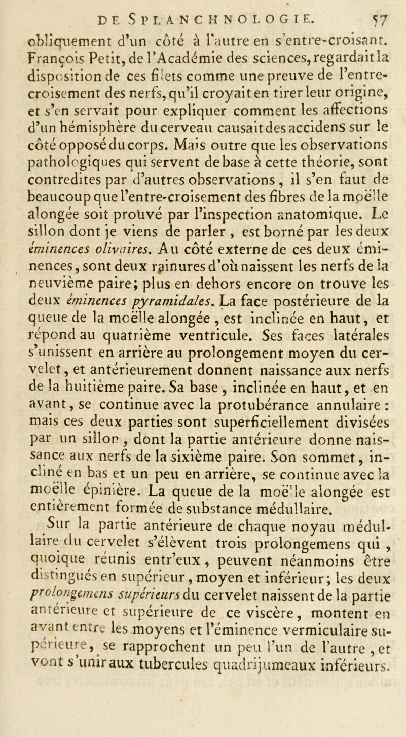 obliquement d’un coté à l'autre en s’entre-croisant. François Petit, de l’Académie des sciences, regardait la disposition de ces filets comme une preuve de l’entre- croisement des nerfs, qu’il croyait en tirer leur origine, et s’en servait pour expliquer comment les affections d’un hémisphère du cerveau causaitdesaccidens sur le côté opposé du corps. Mais outre que les observations pathologiques qui servent de base à cette théorie, sont contredites par d’autres observations , il s’en faut de beaucoup que l’entre-croisement des fibres de la mpëlîe alongée soit prouvé par l’inspection anatomique. Le sillon dont je viens de parler , est borné par les deux éminences olivâtres. Au côté externe de ces deux émi- nences , sont deux rpinures d’où naissent les nerfs de ia neuvième paire; plus en dehors encore on trouve les deux éjjùnences pyramidales. La face postérieure de la queue de la moelle alongée , est inclinée en haut, et répond au quatrième ventricule. Ses faces latérales s’unissent en arrière au prolongement moyen du cer- velet , et antérieurement donnent naissance aux nerfs de la huitième paire. Sa base , inclinée en haut, et en avant, se continue avec la protubérance annulaire : mais ces deux parties sont superficiellement divisées par un sillon , dont la partie antérieure donne nais- sance aux nerfs de la sixième paire. Son sommet, in- cliné en bas et un peu en arrière, se continue avec la moelle épinière. La queue de la moë’le alongée est entièrement formée de substance médullaire. Sur la partie antérieure de chaque noyau médul- laire du cervelet s’élèvent trois prolongemens qui , quoique réunis entr’eux , peuvent néanmoins être distingués en supérieur, moyen et inférieur; les deux prolongemens supérieurs du cervelet naissent de la partie antérieure et supérieure de ce viscère, montent en avant entre les moyens et l’éminence vermiculaire su- périeure,^ se rapprochent un peu l’un de l’autre ,et vont s’uniraux tubercules quadrijumeaux inférieurs.