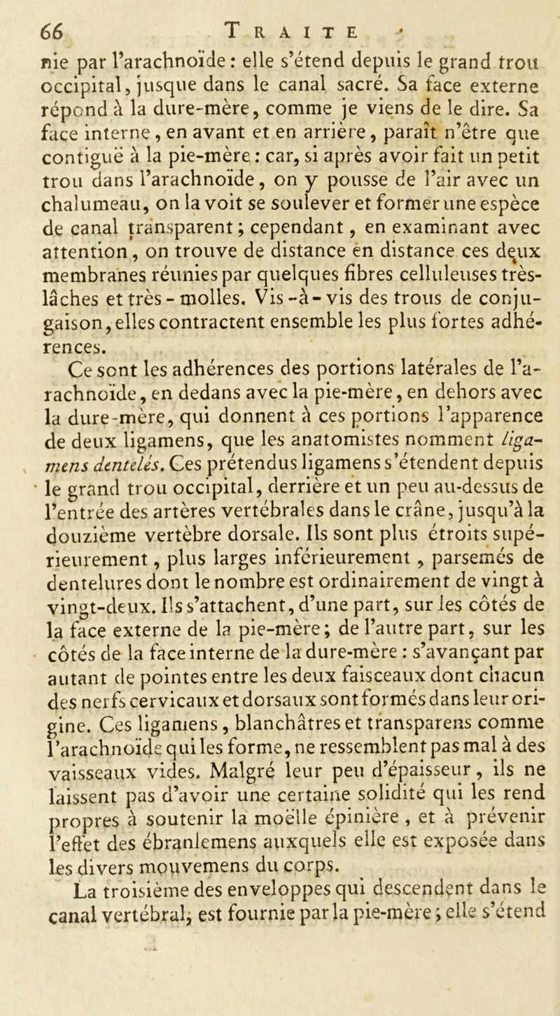 nie par l’arachnoïde : elle s’étend depuis le grand trou occipital, jusque dans le canal sacré. Sa face externe répond à la dure-mère, comme je viens de le dire. Sa face interne, en avant et en arrière, paraît n’être que contiguë à la pie-mère : car, si après avoir fait un petit trou dans l’arachnoïde, on y pousse de l’air avec un chalumeau, on la voit se soulever et former une espèce de canal transparent; cependant, en examinant avec attention, on trouve de distance en distance ces deux membranes réunies par quelques fibres celluleuses très- lâches et très - molles. Vis-à-vis des trous de conju- gaison, elles contractent ensemble les plus fortes adhé- rences. Ce sont les adhérences des portions latérales de l’a- rachnoïde , en dedans avec la pie-mère, en dehors avec la dure-mère, qui donnent à ces portions l’apparence de deux ligamens, que les anatomistes nomment liga- mens dentelés. Ces prétendus ligamens s’étendent depuis le grand trou occipital, derrière et un peu au-dessus de l’entrée des artères vertébrales dans le crâne, jusqu’à la douzième vertèbre dorsale. Ils sont plus étroits supé- rieurement , plus larges inférieurement , parsemés de dentelures dont le nombre est ordinairement de vingt à vingt-deux. Ils s’attachent, d’une part, sur les côtés de la face externe de la pie-mère; de l’autre part, sur les côtés de la face interne de la dure-mère : s’avançant par autant de pointes entre les deux faisceaux dont chacun des nerfs cervicaux et dorsaux sont formés dans leur ori- gine. Ces ligamens, blanchâtres et transparais comme l’arachnoïde qui les forme, ne ressemblent pas mal à des vaisseaux vides. Malgré leur peu d’épaisseur, ils ne laissent pas d’avoir une certaine solidité qui les rend propres à soutenir la moelle épinière , et à prévenir l’effet des ébranlemens auxquels elle est exposée dans les divers mouvemens du corps. La troisième des enveloppes qui descendent dans le canal vertébral, est fournie parla pie-mère ; elle s’étend