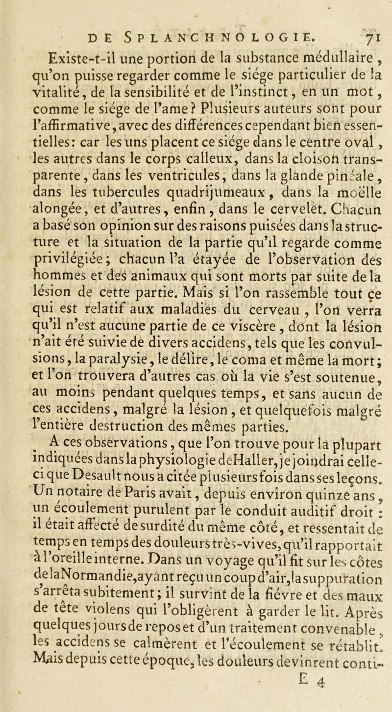 Existe-t-il une portion de la substance médullaire , qu’on puisse regarder comme le siège particulier de la vitalité, de la sensibilité et de l’instinct, en un mot, comme le siège de l’ame? Plusieurs auteurs sont pour l’affirmative, avec des différences cependant bien essen- tielles: car les uns placent ce siège dans le centre oval, les autres dans le corps calleux, dans la cloison trans- parente , dans les ventricules, dans la glande piniale, dans les tubercules quadrijumeaux, dans la moelle alongée, et d’autres, enfin, dans le cervelet. Chacun a basé son opinion sur des raisons puisées dans la struc- ture et la situation de la partie qu’il regarde comme privilégiée ; chacun l’a étayée de l’observation des hommes et des animaux qui sont morts par suite delà lésion de cette partie. Mais si l’on rassemble tout ce qui est relatif aux maladies du cerveau , l’on verra qu’il n’est aucune partie de ce viscère , dont la lésion n’ait été suivie de divers accidens, tels que les convul- sions , la paralysie, le délire, le coma et même la mort ; et l’on trouvera d’autres cas où la vie s’est soutenue, au moins pendant quelques temps, et sans aucun de ces accidens, malgré la lésion , et quelquefois malgré l’entière destruction des mêmes parties. A ces observations, que l’on trouve pour la plupart indiquées dans la physiologie deHaller, je joindrai celle- ci que Desault nous a citée plusieurs fois dans ses leçons. Un notaire de Paris avait, depuis environ quinze ans , un écoulement purulent par le conduit auditif droit : il était affecté de surdité du même côté, et ressentait de temps en temps des douleurs très-vives, qu’il rapportait a l’oreille interne. Dans un voyage qu’il fit sur les côtes ^ela^onnandie,ayant reçu un coup d’air,la suppuration s arrêta subitement ; il survint de la fièvre et des maux de tête violens qui l’obligèrent à garder le lit. Après quelques jours de repos et d’un traitement convenable , les accidens se calmèrent et l’écoulement se rétablit. Mais depuis cette époque, les douleurs devinrent conti«