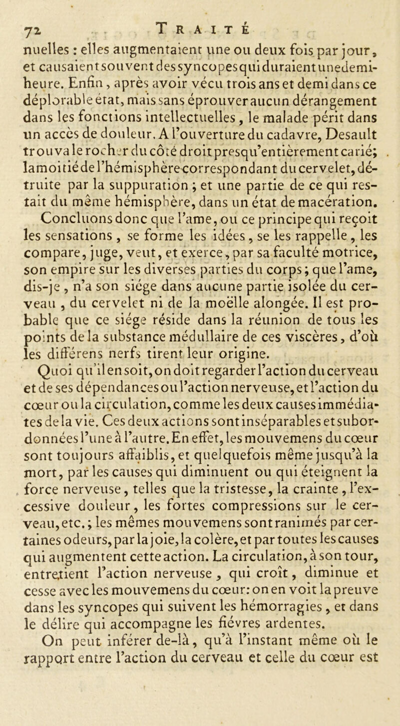 nuelles : elles augmentaient une ou deux fois par jour, et causaient sou vent des syncopesqui duraient unedemi- heure. Enfin, après avoir vécu trois ans et demi dans ce déplorable état, mais sans éprouver aucun dérangement dans les fonctions intellectuelles, le malade périt dans un accès de douleur. A l’ouverture du cadavre, Desault trouva le rocher du côté droit presqu’entièrement carié; lamoi tiède l’hémisphère correspondant du cervelet, dé- truite par la suppuration ; et une partie de ce qui res- tait du même hémisphère, dans un état de macération. Concluons donc que Famé, ou ce principe qui reçoit les sensations , se forme les idées , se les rappelle , les compare, juge, veut, et exerce, par sa faculté motrice, son empire sur les diverses parties du corps; que l’ame, dis-je , n’a son siège dans aucune partie isolée du cer- veau , du cervelet ni de la moelle alongée. Il est pro- bable que ce siège réside dans la réunion de tous les points delà substance médullaire de ces viscères, d’oii les différens nerfs tirent leur origine. Quoi qu’il en soit, on doit regarder l’action du cerveau et de ses dépendances ou l’action nerveuse, et l’action du cœur ou la circulation, comme les deux causes immédia* tes de la vie. Ces deux actions sont inséparables et subor- données l’une à l’autre. En effet, les mouvemens du cœur sont toujours affaiblis, et quelquefois même jusqu’à la mort, par les causes qui diminuent ou qui éteignent la force nerveuse, telles que la tristesse, la crainte , l’ex- cessive douleur, les fortes compressions sur le cer- veau, etc.; les mêmes mouvemens sont ranimés par cer- taines odeurs, par la j oie, la colère, et par toutes les causes qui augmentent cette action. La circulation, à son tour, entretient Faction nerveuse , qui croît, diminue et cesse avec les mouvemens du cœur: on en voit la preuve dans les syncopes qui suivent les hémorragies , et dans le délire qui accompagne les fièvres ardentes. On peut inférer de-là, qu’à l’instant même ou le rapport entre l’action du cerveau et celle du cœur est