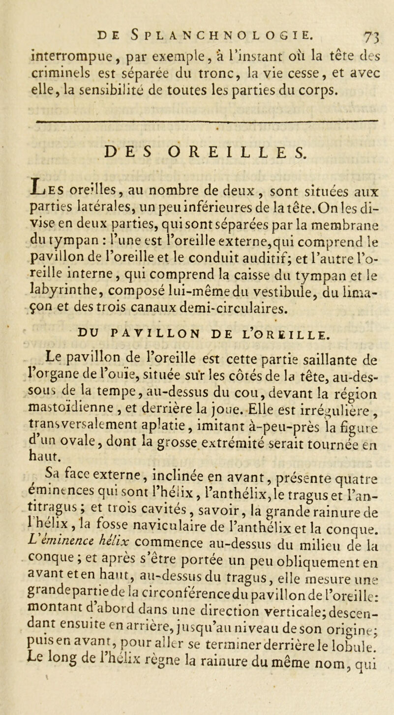 interrompue, par exemple, à l’instant où la tête des criminels est séparée du tronc, la vie cesse, et avec elle, la sensibilité de toutes les parties du corps. DES OREILLES. Les oredles, au nombre de deux, sont situées aux parties latérales, un peu inférieures de la tête. On les di- vise en deux parties, qui sont séparées par la membrane du tympan : l’une est l’oreille externe,qui comprend le pavillon de l’oreille et le conduit auditif; et l’autre l’o- reille interne, qui comprend la caisse du tympan et le labyrinthe, composé lui-même du vestibule, du lima- çon et des trois canaux demi-circulaires. DU PAVILLON DE L’OREILLE. Le pavillon de l’oreille est cette partie saillante de l’organe de l’ouïe, située sur les côtés de la tête, au-des- sous de la tempe, au-dessus du cou, devant la région mastoïdienne , et derrière la joue. Elle est irrégulière , transversalement aplatie, imitant à-peu-près la figure d’un ovale, dont la grosse extrémité serait tournée en haut. , Sa ^acc externe, inclinée en avant, présente quatre emintnces qui sont l’heiix, l’anthéhx,le tragus et l’an- US ? U01S cavites 5 savoir, la grande rainure de 1 holix , la fosse navicuîaire de l’anthélix et la conque. Uéminence hélix commence au-dessus du milieu de la conque ; et après s etre portée un peu obliquement en avant et en haut, au-dessus du tragus, elle mesure une-! grandepartiede îa circonferencedu pavillonde l’oreille: montant d abord dans une direction verticale;descen- dant ensuite en arrière, jusqu’au niveau de son origine: puisenavam, pour aller se tenninerderrièrele lobule. Le long de l’hélix règne la rainure du même nom, qui