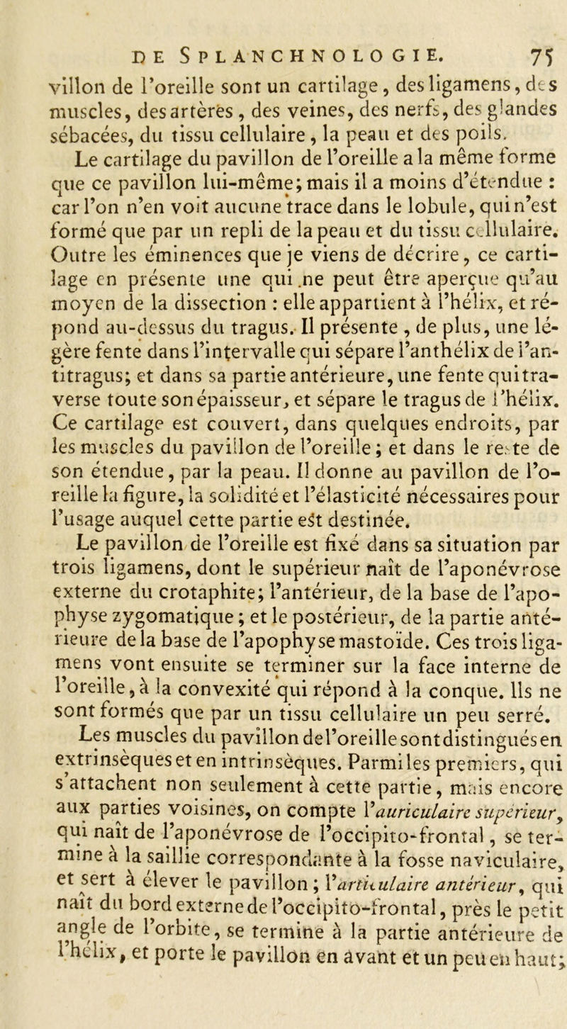 villon de l’oreille sont un cartilage, desligamens,des muscles, des artères , des veines, des nerfs, des glandes sébacées, du tissu cellulaire, la peau et des poils. Le cartilage du pavillon de l’oreille a la même forme que ce pavillon lui-même; mais il a moins d’étendue : car l’on n’en voit aucune trace dans le lobule, qui n’est formé que par un repli de la peau et du tissu cellulaire. Outre les éminences que je viens de décrire, ce carti- lage en présente une qui .ne peut être aperçue qu’au moyen de la dissection : elle appartient à l’hélix, et ré- pond au-dessus du tragus. Il présente , de plus, une lé- gère fente dans l’intervalle qui sépare l’anthélix de l’an- titragus; et dans sa partie antérieure, une fente quitra- verse toute son épaisseur, et sépare le tragus de l’hélix. Ce cartilage est couvert, dans quelques endroits, par les muscles du pavillon de l’oreille ; et dans le re: te de son étendue, par la peau. Il donne au pavillon de l’o- reille la figure, la solidité et l’élasticité nécessaires pour l’usage auquel cette partie e$t destinée. Le pavillon de l’oreille est fixé dans sa situation par trois ligamens, dont le supérieur naît de l’aponévrose externe du crotaphite; l’antérieur, de la base de l’apo- physe zygomatique ; et le postérieur, de la partie anté- rieure delà base de l’apophyse mastoïde. Ces trois liga- mens vont ensuite se terminer sur la face interne de l’oreille,à la convexité qui répond à la conque. Ils ne sont formes que par un tissu cellulaire un peu serré. Les muscles du pavillondel’oreillesontdistinguésen. extrinsèques et en intrinsèques. Parmi les premiers, qui s attachent non seulement à cette partie, mais encore aux parties voisines, on compte Y auriculaire supérieur, qui naît de l’aponevrose de l’occipito-frontal, se ter- mine a la saillie correspondante à la fosse naviculaire, et sert a elever le pavillon; Y àriUulaire antérieur, qui naît du bord externe de Pocèipitô-frontal, près le petit angle de l’orbite, se termine à la partie antérieure de 1 hélix, et porte le pavillon en avant et un peu en haut;