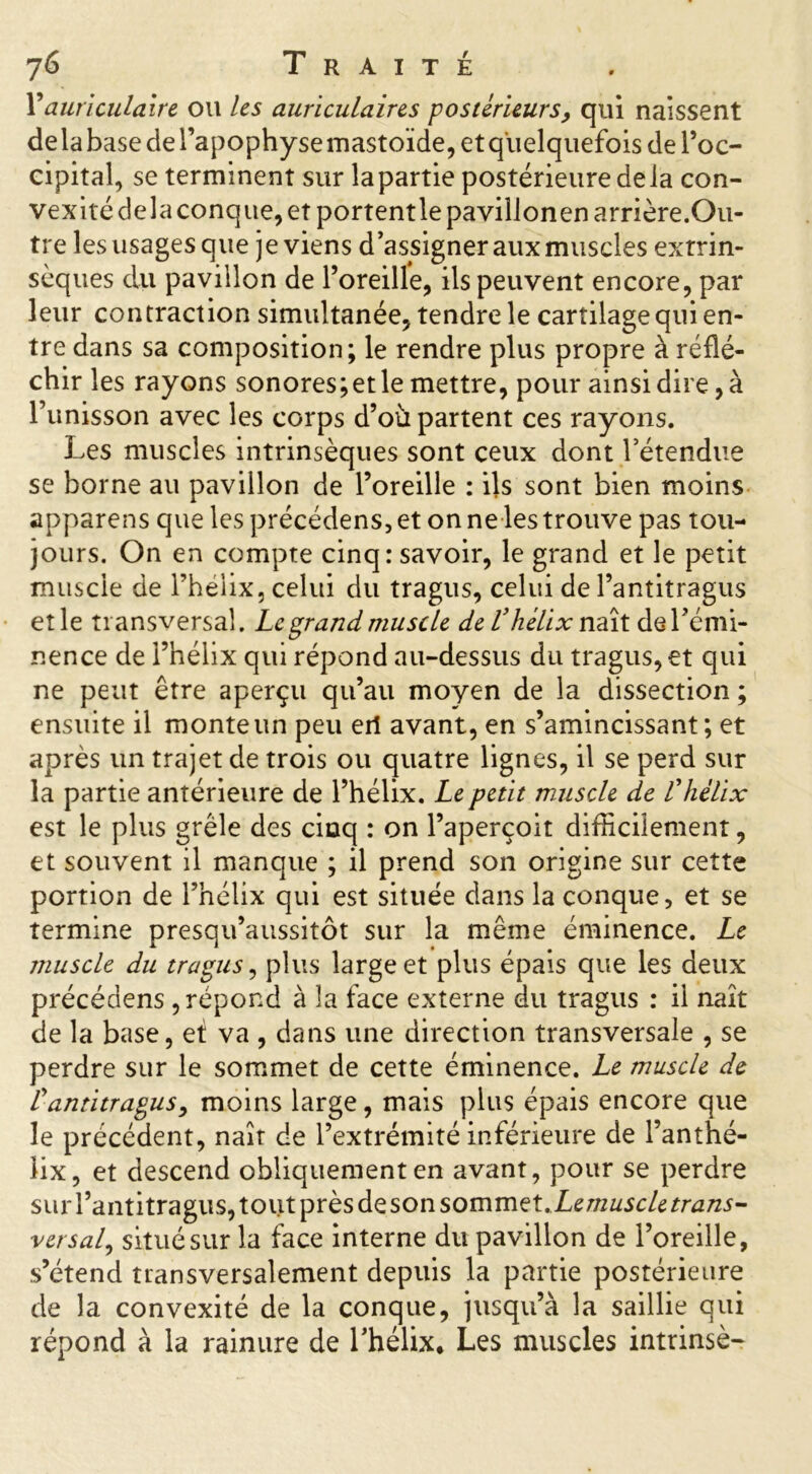 Y auriculaire ou les auriculaires postérieurs, qui naissent de la base de l’apophyse mastoïde, et quelquefois de l’oc- cipital, se terminent sur lapartie postérieure delà con- vexité delà conque, et portentle pavillonenarrière.Ou- tre les usages que je viens d’assigner aux muscles extrin- sèques du pavillon de l’oreille, ils peuvent encore, par leur contraction simultanée, tendre le cartilage qui en- tre dans sa composition; le rendre plus propre à réflé- chir les rayons sonores;etle mettre, pour ainsi dire, à l’unisson avec les corps d’ou partent ces rayons. Les muscles intrinsèques sont ceux dont l’étendue se borne au pavillon de l’oreille : ils sont bien moins apparens que les précédens, et on ne les trouve pas tou- jours. On en compte cinq .-savoir, le grand et le petit muscle de l’hélix, celui du tragus, celui de l’antitragus etle transversal. Le grand muscle de Vhélixn aît de Immi- nence de l’hélix qui répond au-dessus du tragus, et qui ne peut être aperçu qu’au moyen de la dissection ; ensuite il monte un peu eil avant, en s’amincissant; et après un trajet de trois ou quatre lignes, il se perd sur la partie antérieure de l’hélix. Le petit muscle de Vhélix est le plus grêle des cinq : on l’aperçoit difficilement, et souvent il manque ; il prend son origine sur cette portion de l’hélix qui est située dans la conque, et se termine presqu’aussitôt sur la même éminence. Le muscle du tragus, plus large et plus épais que les deux précédens , répond à la face externe du tragus : il naît de la base, et va , dans une direction transversale , se perdre sur le sommet de cette éminence. Le muscle de rantitragus, moins large, mais plus épais encore que le précédent, naît de l’extrémité inférieure de l’anthé- lix, et descend obliquement en avant, pour se perdre sur l’antitragus, tout près deson sommet.Ze muscletrans- versal, situé sur la face interne du pavillon de l’oreille, s’étend transversalement depuis la partie postérieure de la convexité de la conque, jusqu’à la saillie qui répond à la rainure de l’hélix. Les muscles intrinsè-