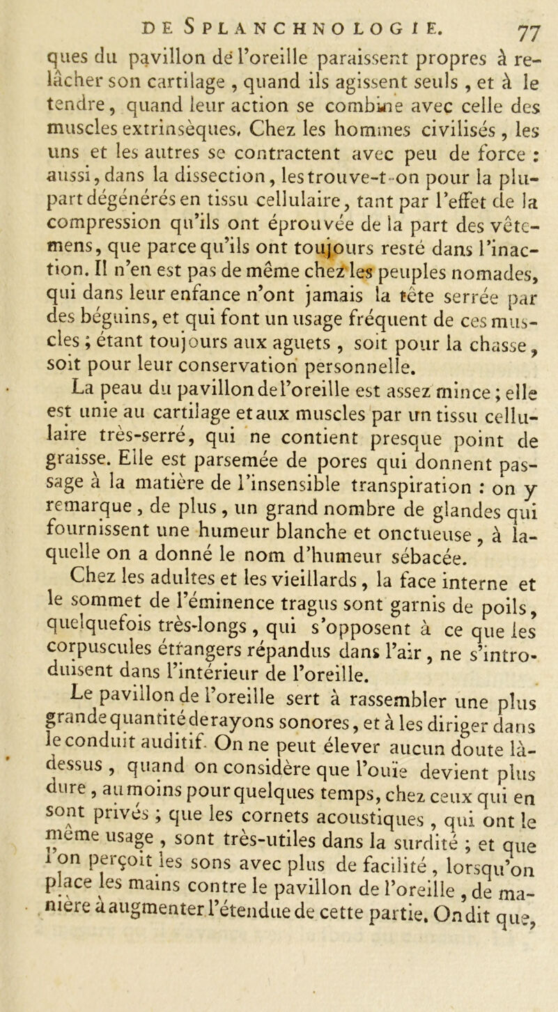 qlies du pavillon de l’oreille paraissent propres à re- lâcher son cartilage , quand ils agissent seuls , et à le tendre, quand leur action se combine avec celle des muscles extrinsèques. Chez les hommes civilisés, les uns et les autres se contractent avec peu de force : aussi, dans la dissection, les trouve-t-on pour la plu- part dégénérés en tissu cellulaire, tant par l’effet de la compression qu’ils ont éprouvée de la part des vête- mens, que parce qu’ils ont toujours resté dans l’inac- tion. Il n’en est pas de même chez les peuples nomades, qui dans leur enfance n’ont jamais la tête serrée par des béguins, et qui font un usage fréquent de ces mus- cles ; étant toujours aux aguets , soit pour la chasse, soit pour leur conservation personnelle. La peau du pavillon de l’oreille est assez mince; elle est unie au cartilage et aux muscles par un tissu cellu- laire très-serré, qui ne contient presque point de graisse. Elle est parsemée de pores qui donnent pas- sage à la matière de l’insensible transpiration : on y remarque , de plus , un grand nombre de glandes qui fournissent une humeur blanche et onctueuse , à la- quelle on a donné le nom d’humeur sébacée. Chez les adultes et les vieillards , la face interne et le sommet de l’éminence tragus sont garnis de poils, quelquefois très-longs , qui s opposent à ce que les corpuscules étrangers répandus dans l’air , ne s’intro- duisent dans l’intérieur de l’oreille. Le pavillon de l’oreille sert à rassembler une plus grande quantité derayons sonores, et à les diriger dans le conduit auditif. On ne peut élever aucun doute là- dessus , quand on considéré que l’ouie devient plus dure , au moins pour quelques temps, chez ceux qui en sont privés ; que les cornets acoustiques , qui ont le meme usage , sont très-utiles dans la surdité ; et que 1 on perçoit les sons avec plus de facilité , lorsqu’on place les mains contre le pavillon de l’oreille , de ma- niéré aaugmenter l’étendue de cette partie. Ondit que,