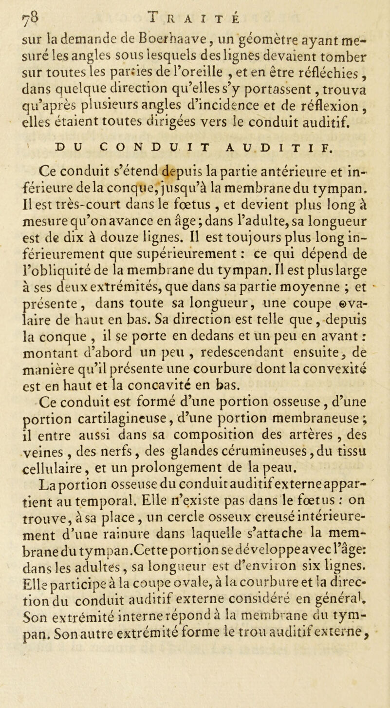 <y8 1 R A î T É sur la demande de Boerhaave, un géomètre ayant me- suré les angles sous lesquels des lignes devaient tomber sur toutes les parties de l’oreille , et en être réfléchies, dans quelque direction qu’elles s’y portassent, trouva qu’après plusieurs angles d’incidence et de réflexion , elles étaient toutes dirigées vers le conduit auditif. ' DU CONDUIT AUDITIF. Ce conduit s’étend depuis la partie antérieure et in- férieure delà conque, jusqu’à la membrane du tympan. Il est très-court dans le fœtus , et devient plus long à mesure qu’on avance en âge; dans l’adulte, sa longueur est de dix à douze lignes. Il est toujours plus long in- férieurement que supérieurement : ce qui dépend de l’obliquité de la membrane du tympan. Il est plus large à ses deux extrémités, que dans sa partie moyenne ; et présente, dans toute sa longueur, une coupe ova- laire de haut en bas. Sa direction est telle que , depuis la conque , il se porte en dedans et un peu en avant : montant d’abord un peu , redescendant ensuite, de manière qu’il présente une courbure dont la convexité est en haut et la concavité en bas. Ce conduit est formé d’une portion osseuse , d’une portion cartilagineuse, d’une portion membraneuse ; il entre aussi dans sa composition des artères , des veines, des nerfs, des glandescérumineuses,du tissu cellulaire, et un prolongement de la peau. La portion osseuse du conduit auditif externe appar- tient au temporal. Elle n’existe pas dans le fœtus : on trouve, à sa place, un cercle osseux creusé intérieure- ment d’une rainure dans laquelle s’attache la mem- brane du tympan.Cette portion se développe avec l’âge: dans les adultes, sa longueur est d’environ six lignes. Elle participe à la coupe ovale, à la courbure et la direc- tion du conduit auditif externe considéré en général. Son extrémité interne répond à la membrane du tym- pan. Son autre extrémité forme le trou auditif externe,