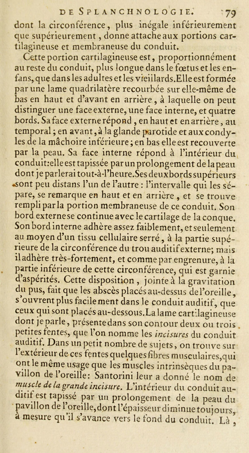 dont la circonférence, plus inégale inférieurement que supérieurement, donne attache aux portions car- tilagineuse et membraneuse du conduit. Cette portion cartilagineuse est, proportionnément au reste du conduit, plus longue dans le fœtus et les en- fans, que dans les adultes et les vieillards.Elle est formée par une lame quadrilatère recourbée sur elle-même de bas en haut et d’avant en arrière, à laquelle on peut distinguer une face externe, une face interne, et quatre bords. Sa face externe répond , en haut et en arrière, au temporal ; en avant, à la glande parotide et aux condy- les de la mâchoire inférieure ; en bas elle est recouverte par la peau. Sa face interne répond à l’intérieur du conduit:elle est tapissée par un prolongement de la peau dont je parlerai tout-à-rheure.Ses deuxbords supérieurs •sont peu distans l’un de l’autre : l’intervalle qui les sé- pare, se remarque en haut et en arrière , et se trouve rempli parla portion membraneuse de ce conduit. Son bord externe se continue avec le cartilage de la conque. Son bord interne adhère assez faiblement, et seulement au moyen d’un tissu cellulaire serré, à la partie supé- rieure de la circonférence du trou auditif externe; mais il adhère très-fortement, et comme par engrenure, à la partie inférieure de cette circonférence, qui est garnie d’aspérités. Cette disposition , jointe à la gravitation du pus, fait que les abscès placés au-dessus de l’oreille, s ouvrent plus facilement dans le conduit auditif, que ceux qui sont places au-dessous.La lame cartilagineuse dont je parle, présentedans son contour deux ou trois petites fentes, que l on nomme les incisures du conduit auditif. Dans un petit nombre de sujets > on trouve sur 1 extérieur de ces fentes quelques fibres musculaires,qui ont le même usage que les muscles intrinsèques du pa- villon de 1 oreille: Santorini leur a donné le nom de muscle de la grande incisure. L’intérieur du conduit au- ditif est tapissé par un prolongement de la peau du pavillon de l’oreille,dont l’épaisseur diminue toujours,, a mesure qu’il s’avance vers le fond du conduit. Là *