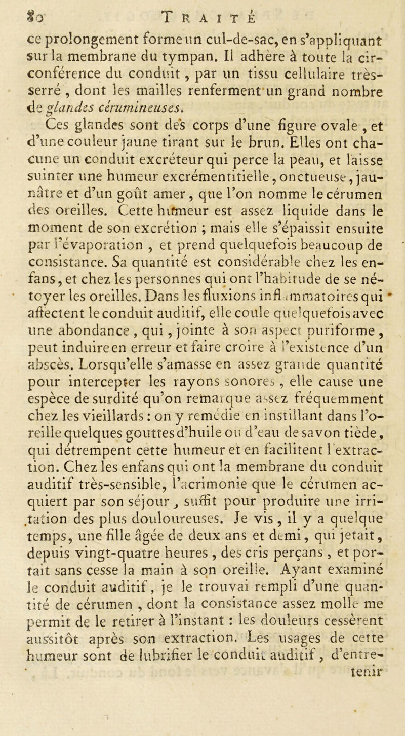 ce prolongement forme un cul-de-sac, en s’appliquant sur la membrane du tympan. Ii adhère à toute la cir- conférence du conduit , par un tissu cellulaire très- serré , dont les mailles renfermenfun grand nombre de glandes cérumineuses. Ces glandes sont des corps d’une figure ovale , et d’une couleur jaune tirant sur le brun. Elles ont cha- cune un conduit excréteur qui perce la peau, et laisse suinter une humeur excrémenritielle, onctueuse, jau- nâtre et d’un goût amer, que l’on nomme le cérumen des oreilles. Cette hifmeur est assez liquide dans le moment de son excrétion ; mais elle s’épaissit ensuite par l’évaporation , et prend quelquefois beaucoup de consistance. Sa quantité est considérable chez les en- fans , et chez les personnes qui ont l’habitude de se né- tcyer les oreilles. Dans les fluxions infl iinmatoiresqui * affectent le conduit auditif, elle coule quelquefoisavec une abondance , qui, jointe à son aspect puriforme , peut induire en erreur et faire croire à l’existence d’un abscès. Lorsqu’elle s’amasse en assez grande quantité pour intercepter les rayons sonores, elle cause une espèce de surdité qu’on remaïque a^scz fréquemment chez les vieillards : on y remédie en instillant dans l’o- reille quelques gouttes d’huile ou d’eau de savon tiède, qui détrempent cette humeur et en facilitent 1 extrac- tion. Chez les enfans qui ont la membrane du conduit auditif très-sensible, l’acrimonie que le cérumen ac- quiert par son séjour 3 suffit pour produire une irri- gation des plus douloureuses. Je vis, il y a quelque temps, une fille âgée de deux ans et demi, qui jetait, depuis vingt-quatre heures , des cris perçans , et por- tait sans cesse la main à son oreille. Ayant examiné le conduit auditif, je le trouvai rempli d’une quan- tité de cérumen , dont la consistance assez molle me permit de le retirer à l’instant : les douleurs cessèrent aussitôt après son extraction. Les usages de cette humeur sont de lubrifier le conduit auditif, d’entre- tenir