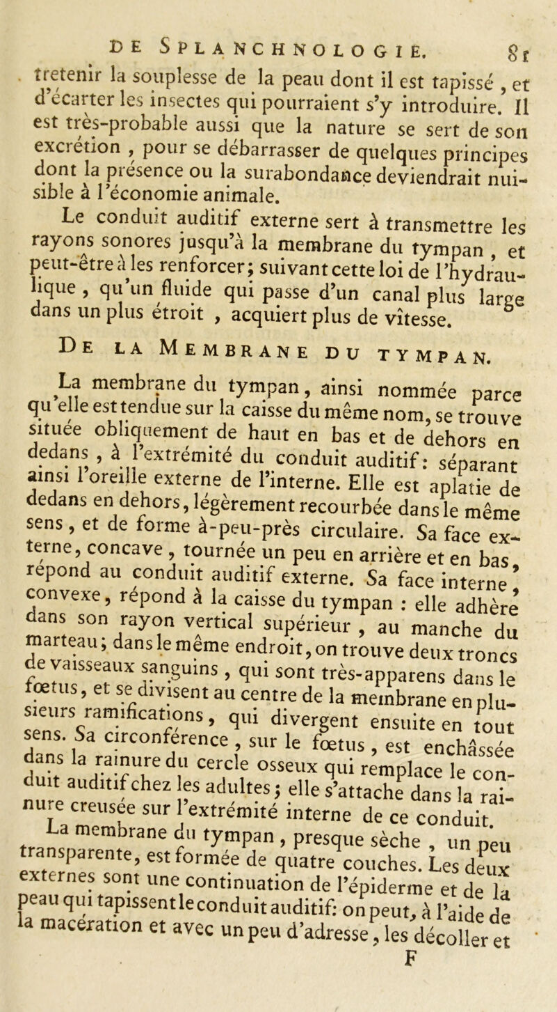 t retenir la souplesse de la peau dont il est tapissé , et d’écarter les insectes qui pourraient s’y introduire.5 Il est tres-pi obable aussi que la nature se sert de son excietion , pour se debarrasser de quelques principes dont la piesence ou la surabondance deviendrait nui- sible à 1 économie animale. Le conduit auditif externe sert à transmettre les rayons sonores jusqu a la membrane du tympan , et ^ y ^ ; suivant cette loi de Thydrau- hque , qu’un fluide qui passe d’un canal plus lame dans un plus étroit , acquiert plus de vitesse. De la Membrane du tympan. La membrane du tympan, ainsi nommée parce qu elle est tendue sur la caisse du même nom, se trouve situee obliquement de haut en bas et de dehors en dedans , à 1 extrémité du conduit auditif: séparant amsi 1 oreille externe de l’interne. Elle est aplatie de dedans en dehors, légèrement recourbée dans le même sens, et de forme à-peu-près circulaire. Sa face ex- terne, concave , tournée un peu en arrière et en bas répond au conduit auditif externe. Sa face interne ’ convexe, répond à la caisse du tympan : elle adhère son ray°n vertical supérieur, au manche du marteau, dans le meme endroit, on trouve deux troncs de vaisseaux sanguins , qui sont très-apparens dans le fœtiu, et se divisent au centre de la membrane en plu- sieurs ramifications , qui divergent ensuite en tout sens. Sa circonférence , sur le fœtus , est enchâssée dans la rainure du cercle osseux qui remplace le con- duit auditif chez les adultes; elle s’attache dans la rai nure creusée sur l’extrémité interne de ce conduiT tranc embrane tympan , presque sèche , un peu transparente, est formée de quatre couches. Les deux xternes sont une continuation de l’épiderme et de la peau qui tapissentleconduit auditif: on peut, à l’aide de a macération et avec un peu d’adresse, les décoller et F