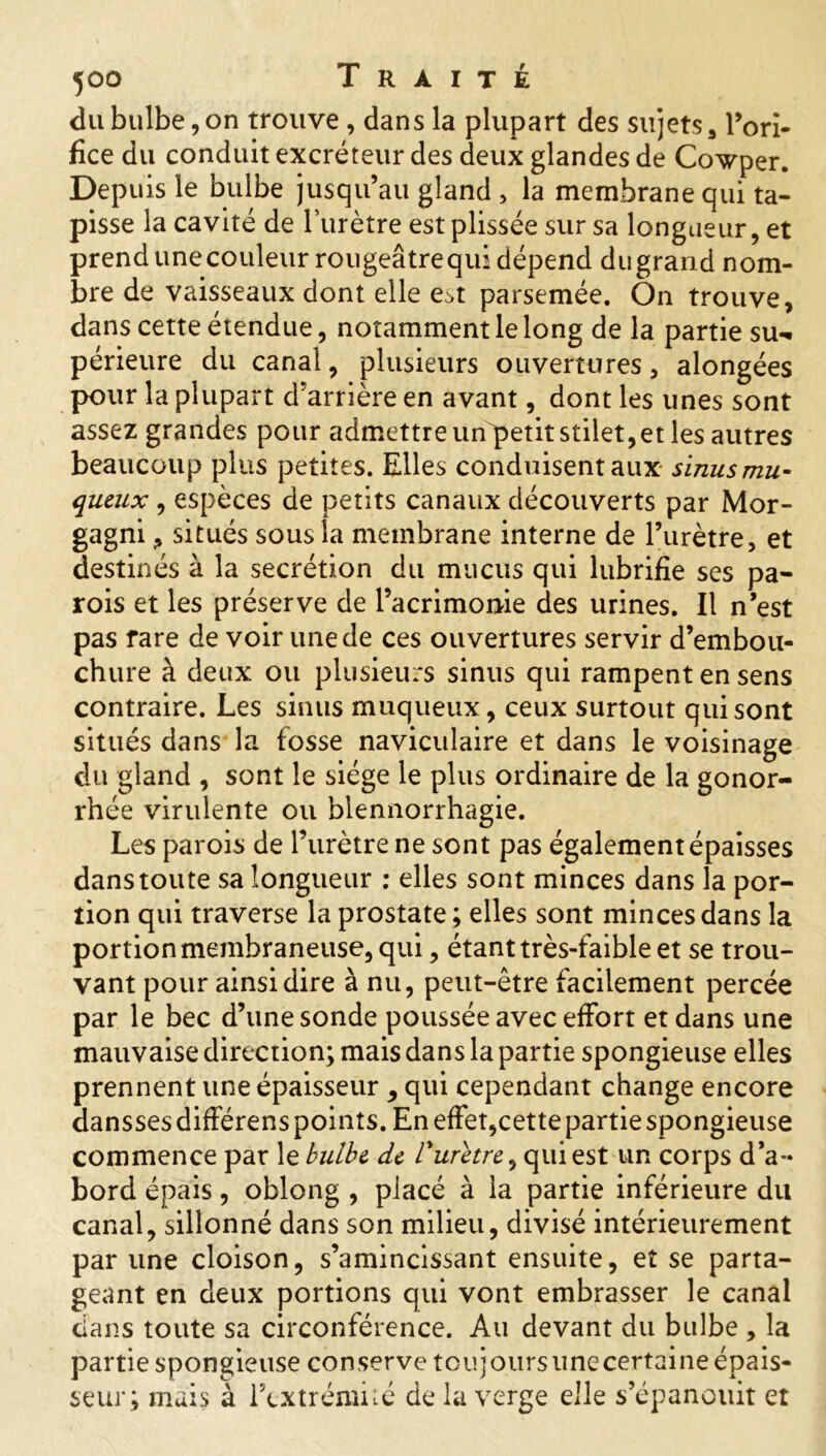 du bulbe, on trouve , dans la plupart des sujets, l’ori- fice du conduit excréteur des deux glandes de Cowper. Depuis le bulbe jusqu’au gland > la membrane qui ta- pisse la cavité de l’urètre est plissée sur sa longueur, et prendunecouleurrougeâtrequidépend dugrand nom- bre de vaisseaux dont elle e^t parsemée. On trouve, dans cette étendue, notamment le long de la partie su- périeure du canal, plusieurs ouvertures, alongées pour la plupart d’arrière en avant, dont les unes sont assez grandes pour admettre un petit stilet, et les autres beaucoup plus petites. Elles conduisent aux sinus mu- queux , espèces de petits canaux découverts par Mor- gagni, situés sous la membrane interne de l’urètre, et destinés à la secrétion du mucus qui lubrifie ses pa- rois et les préserve de l’acrimonie des urines. Il n’est pas rare de voir une de ces ouvertures servir d’embou- chure à deux ou plusieurs sinus qui rampent en sens contraire. Les sinus muqueux, ceux surtout qui sont situés dans la fosse naviculaire et dans le voisinage du gland , sont le siège le plus ordinaire de la gonor- rhée virulente ou blennorrhagie. Les parois de l’urètre ne sont pas également épaisses dans toute sa longueur : elles sont minces dans la por- tion qui traverse la prostate ; elles sont minces dans la portion membraneuse, qui, étant très-faible et se trou- vant pour ainsi dire à nu, peut-être facilement percée par le bec d’une sonde poussée avec effort et dans une mauvaise direction; mais dans la partie spongieuse elles prennent une épaisseur 9 qui cependant change encore dansses différens points. En effet,cette partie spongieuse commence par le bulbe de l'urètre y qui est un corps d’a- bord épais, oblong , placé à la partie inférieure du canal, sillonné dans son milieu, divisé intérieurement par une cloison, s’amincissant ensuite, et se parta- geant en deux portions qui vont embrasser le canal clans toute sa circonférence. Au devant du bulbe , la partie spongieuse conserve toujoursunecertaine épais- seur; mais à l’extrémité de la verge elle s’épanouit et