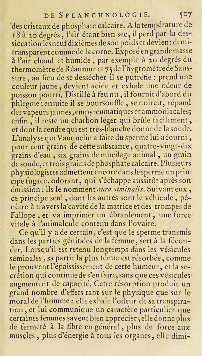 des cristaux de phosphate calcaire. A la température de 18 à 20 degrés, l’air étant bien sec, il perd par la des- siccation lesneuf dixièmesdeson poidset devient demi- transparent comme de ia corne. Exposé en grande masse à l’air chaud et humide, par exemple à 20 degrés du thermomètre de Réaumur et 7 5 de l’hygromètrede Saus- sure , au lieu de se dessécher il se putréfie : prend une couleur jaune, devient acide et exhale une odeur de poisson pourri. Distillé à feu nu , il fournit d’abord du phlegme; ensuite il se boursoufïle , se noircit, répand des vapeurs jaunes, empyreumatiqueset ammoniacales; enfin , il reste un charbon léger qui brûle facilement, et dont la cendre qui est très-blanche donne de la soude. L’analyse queVauquelin a faite du sperme lui a fourni, pour cent grains de cette substance, quatre-vingt-dix grains d’eau , six grains de mucilage animal, un grain de soude,et trois grains de phosphate calcaire. Plusieurs physiologistes admettentencoredanslesperme un prin- cipe fugace, odorant, qui s’échappe aussitôt après son émission : ils le nomment aura scminalis. Suivant eux , ce principe seul, dont les autres sont le véhicule , pé- nètre à travers la’cavité de la matrice et des trompes de Fallope , et va imprimer un ébranlement, une force vitale à l’animalcule contenu dans l’ovaire. Ce qu’il y a de certain, c’est que le sperme transmis dans les parties génitales de la femme, sert à la fécon- der. Lorsqu’il est retenu longtemps dans les vésicules séminales, sa partie la plus ténue est résorbée, comme le prouvent l’épaississement de cette humeur, et la se- crétion quicontinuede s’en faire, sans que ces vésicules augmentent de capacité. Cette résorption produit un grand nombre d’effets tant sur le physique que sur le moral de l’homme : elle exhale l’odeur de sa transpira- tion , et lui communique un caractère particulier que certaines femmes savent bien apprécier ; elle donne plus de fermeté à la fibre en général, plus de force aux muscles, plus d’énergie à tous les organes, elle dimi-