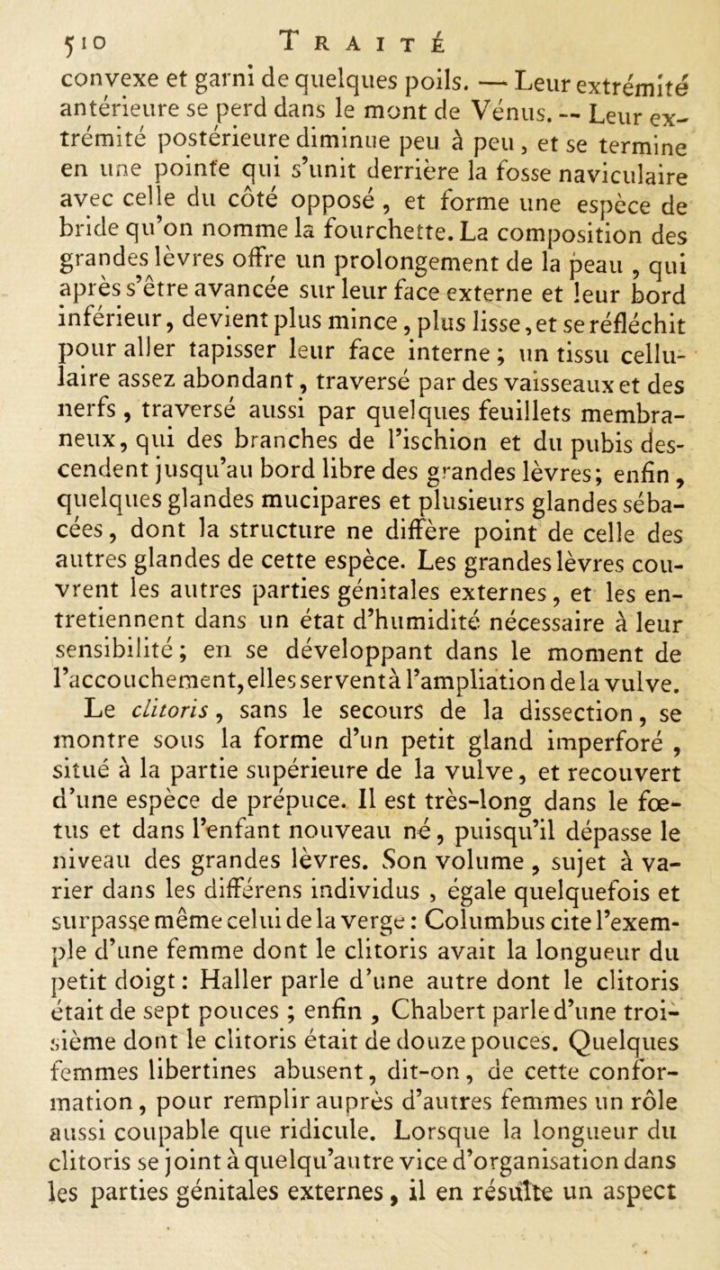 convexe et garni de quelques poils. — Leur extrémité antérieure se perd dans le mont de Vénus. — Leur ex- trémité postérieure diminue peu à peu, et se termine en une pointe qui s’unit derrière la fosse naviculaire avec celle du côté opposé , et forme une espèce de bride qu’on nomme la fourchette. La composition des grandesjèvres offre un prolongement de la peau , qui après s’etre avancée sur leur face externe et leur bord inférieur, devient plus mince, plus lisse, et se réfléchit pour aller tapisser leur face interne; un tissu cellu- laire assez abondant , traversé par des vaisseaux et des nerfs , traversé aussi par quelques feuillets membra- neux, qui des branches de l’ischion et du pubis des- cendent jusqu’au bord libre des grandes lèvres; enfin , quelques glandes mucipares et plusieurs glandes séba- cées , dont la structure ne diffère point de celle des autres glandes de cette espèce. Les grandes lèvres cou- vrent les autres parties génitales externes, et les en- tretiennent dans un état d’humidité nécessaire à leur sensibilité; en se développant dans le moment de l’accouchement,elles serventà l’ampliation de la vulve. Le clitoris, sans le secours de la dissection, se montre sous la forme d’un petit gland imperforé , situé à la partie supérieure de la vulve, et recouvert d’une espèce de prépuce. Il est très-long dans le fœ- tus et dans l’enfant nouveau né, puisqu’il dépasse le niveau des grandes lèvres. Son volume , sujet à va- rier dans les différens individus , égale quelquefois et surpasse même celui de la verge : Columbus cite l’exem- ple d’une femme dont le clitoris avait la longueur du petit doigt : Haller parle d’une autre dont le clitoris était de sept pouces ; enfin , Chabert parle d’une troi- sième dont le clitoris était de douze pouces. Quelques femmes libertines abusent, dit-on, de cette confor- mation, pour remplir auprès d’autres femmes un rôle aussi coupable que ridicule. Lorsque la longueur du clitoris se joint à quelqu’autre vice d’organisation dans les parties génitales externes, il en résulte un aspect