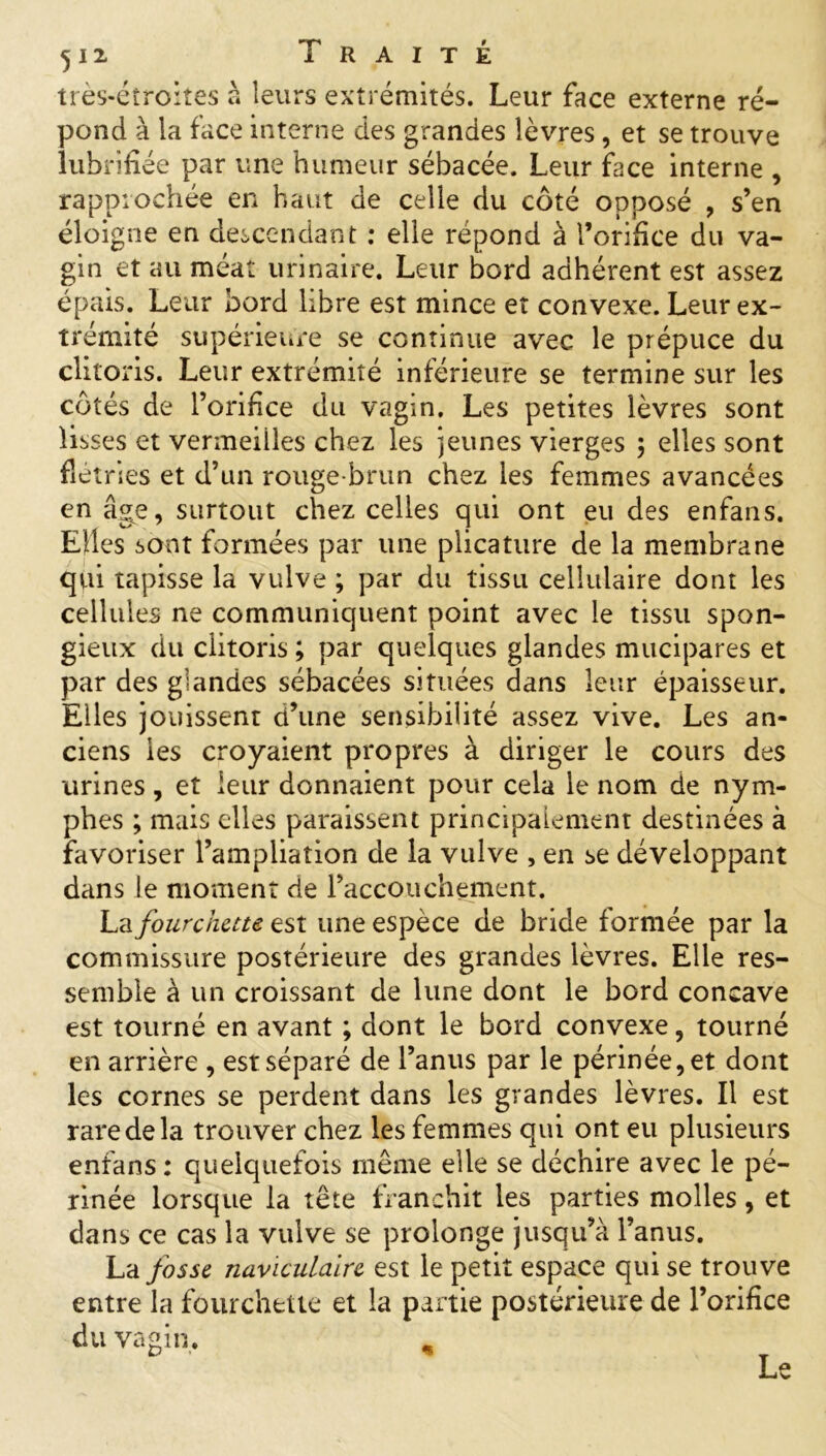 très-étroites à leurs extrémités. Leur face externe ré- pond à la face interne des grandes lèvres, et se trouve lubrifiée par une humeur sébacée. Leur face interne , rapprochée en haut de celle du côté opposé , s’en éloigne en descendant : elle répond à l’orifice du va- gin et au méat urinaire. Leur bord adhérent est assez épais. Leur bord libre est mince et convexe. Leur ex- trémité supérieure se continue avec le prépuce du clitoris. Leur extrémité inférieure se termine sur les côtés de l’orifice du vagin. Les petites lèvres sont lisses et vermeilles chez les jeunes vierges ; elles sont flétries et d’un rouge-brun chez les femmes avancées en âg^e, surtout chez celles qui ont eu des enfans. Elles sont formées par une plicature de la membrane qui tapisse la vulve ; par du tissu cellulaire dont les cellules ne communiquent point avec le tissu spon- gieux du clitoris ; par quelques glandes mucipares et par des glandes sébacées situées dans leur épaisseur. Elles jouissent d’une sensibilité assez vive. Les an- ciens les croyaient propres à diriger le cours des urines, et leur donnaient pour cela le nom de nym- phes ; mais elles paraissent principalement destinées à favoriser l’ampliation de la vulve , en se développant dans le moment de l’accouchement. La fourchette est une espèce de bride formée par la commissure postérieure des grandes lèvres. Elle res- semble à un croissant de lune dont le bord concave est tourné en avant ; dont le bord convexe, tourné en arrière , est séparé de l’anus par le périnée, et dont les cornes se perdent dans les grandes lèvres. Il est rare de la trouver chez les femmes qui ont eu plusieurs enfans : quelquefois même elle se déchire avec le pé- rinée lorsque la tête franchit les parties molles, et dans ce cas la vulve se prolonge jusqu’à l’anus. La fosse naviculaire est le petit espace qui se trouve entre la fourchette et la partie postérieure de l’orifice du vagin. Le