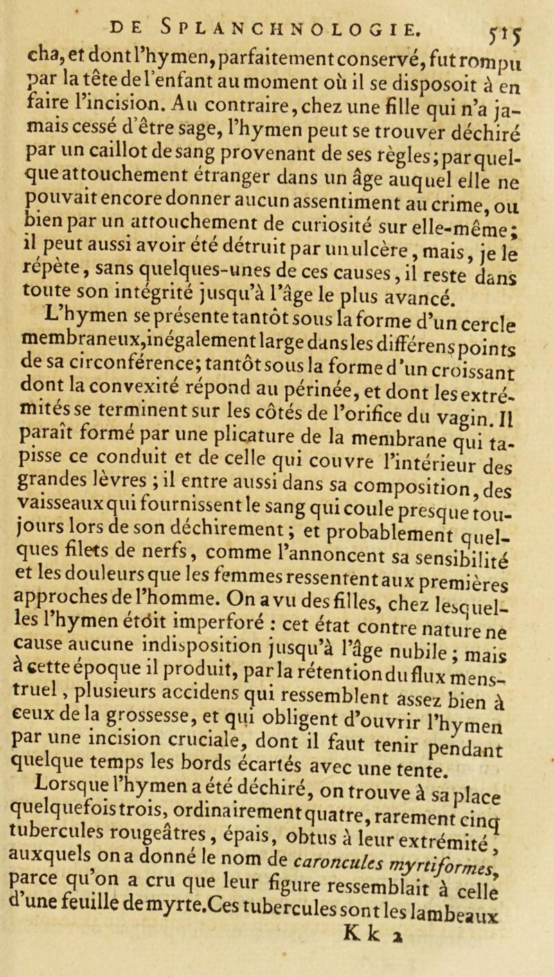 cha, et dont l’hymen, parfaitement conservé, fut rompu par la tête de l’enfant au moment où il se disposoit à en faire l’incision. Au contraire,chez une fille qui n’a ja- mais cessé d’être sage, l’hymen peut se trouver déchiré par un caillot de sang provenant de ses règles ; par quel- que attouchement étranger dans un âge auquel elle ne pouvait encore donner aucun assentiment au crime, ou bien par un attouchement de curiosité sur elle-même; il peut aussi avoir été détruit par un ulcère, mais, je le répète, sans quelques-unes de ces causes, il restedans toute son intégrité jusqu’à 1 âge le plus avancé. L’hymen se présente tantôt sous la forme d’un cercle membraneux,inégalement large dans les différens points de sa circonférence; tantôt sous la forme d un croissant dont la convexité répond au périnée, et dont lesextré- mités se terminent sur les côtés de l’orifice du vagin II paraît formé par une plicature de la membrane qui ta- pisse ce conduit et de celle qui couvre l’intérieur des grandes lèvres ; il entre aussi dans sa composition des vaisseauxqui fournissent le sang qui coule presque tou- jours lors de son déchirement ; et probablement quel- ques filets de nerfs, comme l’annoncent sa sensibilité et les douleurs que les femmes ressentent aux premières approches de l’homme. On avu des filles, chez lesquel- les l’hymen étôit imperforé : cet état contre nature ne cause aucune indisposition jusqu’à l’âge nubile; mais àcetteepoque il produit, parla rétention du flux mens- truel , plusieurs accidens qui ressemblent assez bien à ceux de la grossesse, et qui obligent d’ouvrir l’hymen par une incision cruciale, dont il faut tenir pendant quelque temps les bords écartés avec une tente. Lorsque l’hymen a été déchiré, on trouve à sa place quelquefois trois, ordinairement quatre, rarement cincr tubercules rougeâtres, épais, obtus à leur extrémité4 auxquels^ on a donné le nom de caroncules myniformes parce qu on a cru que leur figure ressemblait à celle d une feuille demyrte.Ces tubercules sont les lambeaux