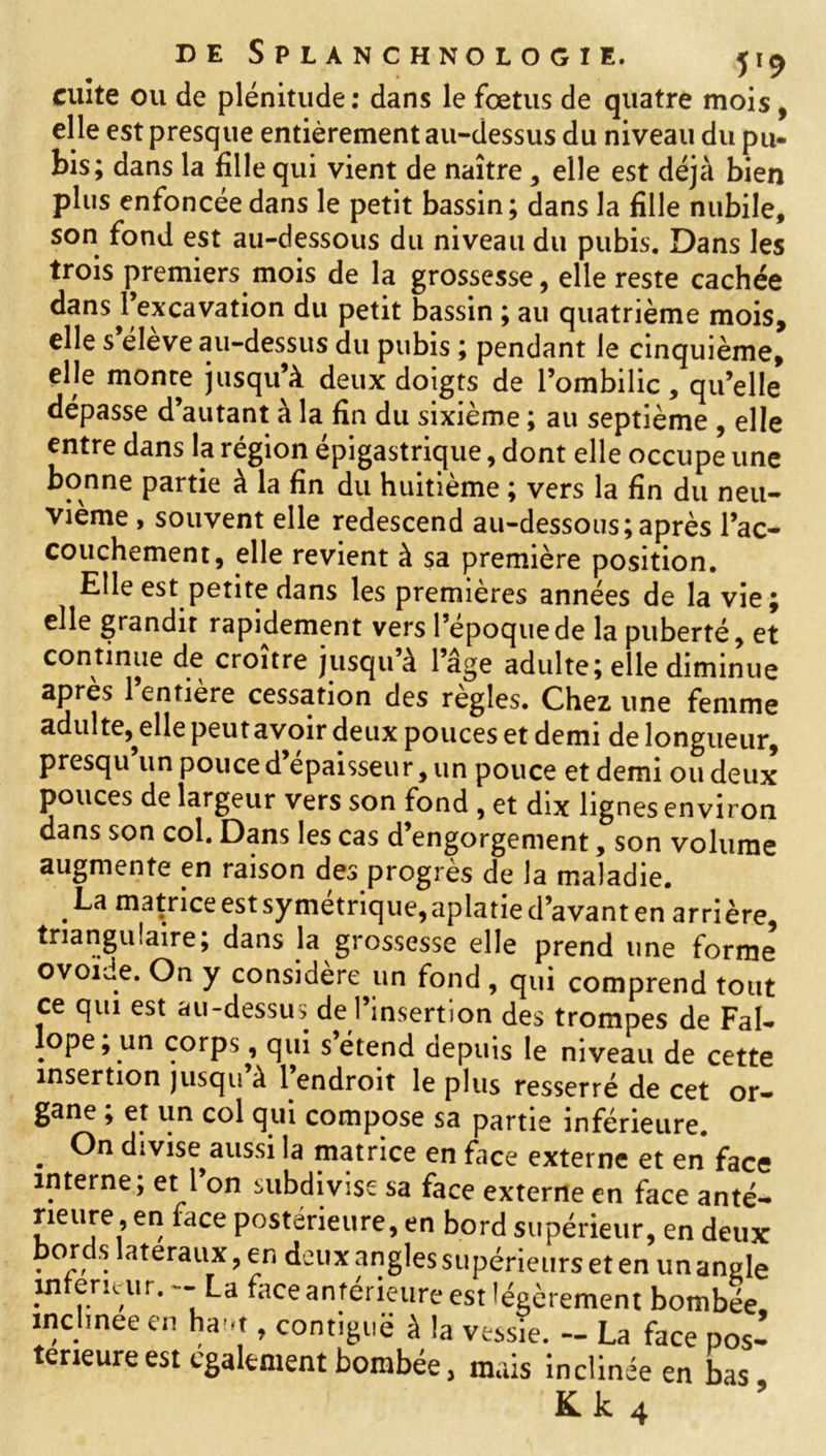 cuite ou de plénitude: dans le fœtus de quatre mois, elle est presque entièrement au-dessus du niveau du pu- bis; dans la fille qui vient de naître , elle est déjà bien plus enfoncée dans le petit bassin; dans la fille nubile, son fond est au-dessous du niveau du pubis. Dans les trois premiers mois de la grossesse, elle reste cachée dans ^excavation du petit bassin ; au quatrième mois, elle s éleve au-dessus du pubis ; pendant le cinquième, elle monte jusqu’à deux doigts de l’ombilic, qu’elle dépasse d’autant à la fin du sixième ; au septième , elle entre dans la région épigastrique, dont elle occupe une bonne partie à la fin du huitième ; vers la fin du neu- vième , souvent elle redescend au-dessous;après l’ac- couchement, elle revient à sa première position. Elle est petite dans les premières années de la vie; elle grandir rapidement vers l’epoquede la puberté, et continue de croître jusqu à 1 âge adulte; elle diminue après l’entière cessation des règles. Chez une femme adulte,^elle peut avoir deux pouces et demi de longueur, presqu un pouce d épaisseur, un pouce et demi ou deux pouces de largeur vers son fond , et dix lignes environ dans son col. Dans les cas d’engorgement, son volume augmente en raison des progrès de la maladie. .matHce est symétrique, aplatie d’avant en ar ri ère triangulaire; dans la grossesse elle prend une forme qui comprend tout ce qui est au-dessus de l’insertion des trompes de Fal- ope, un corps, qui s étend depuis le niveau de cette insertion jusqu a 1 endroit le plus resserré de cet or- gane ; et un col qui compose sa partie inférieure. . divise aussi la matrice en face externe et en face interne; et l’on subdivise sa face externe en face anté- rieure, en face postérieure, en bord supérieur, en deux bords latéraux, en deux angles supérieurs et en un angle w ericur. - La face antérieure est légèrement bombée inclinée en haut, contiguë à la vessie. - La face pos- térieure est egalement bombée, mais inclinée en bas