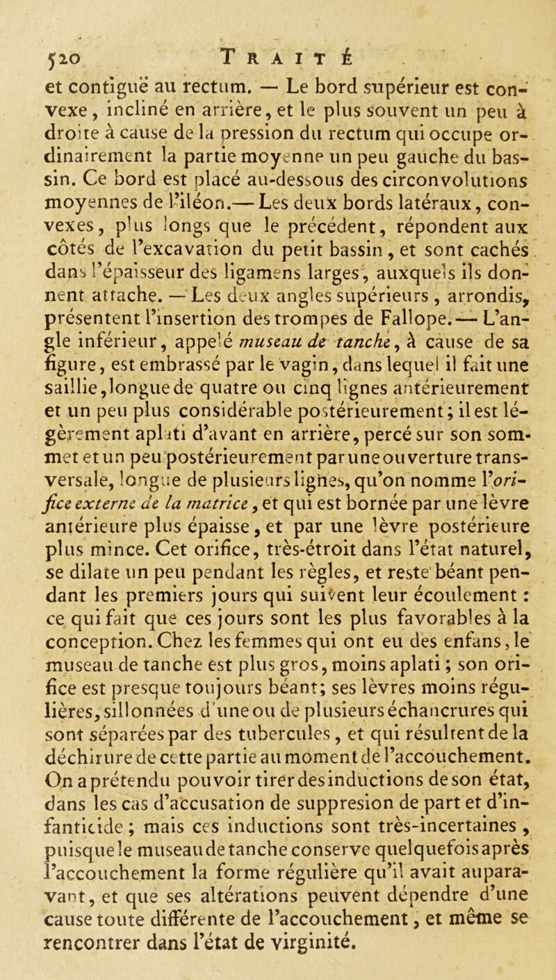 yio Trait é et contiguë au rectum. — Le bord supérieur est con- vexe , incliné en arrière, et le plus souvent un peu à droite à cause de la pression du rectum qui occupe or- dinairement la partie moyenne un peu gauche du bas- sin. Ce bord est placé au-dessous des circonvolutions moyennes de l’iléon.— Les deux bords latéraux, con- vexes, plus longs que le précédent, répondent aux côtés de l’excavation du petit bassin, et sont cachés dans l’épaisseur des ligamens larges , auxquels ils don- nent attache. — Les deux angles supérieurs , arrondis, présentent l’insertion des trompes de Fallope.— L’an- gle inférieur, appelé museau de tanche, à cause de sa figure, est embrassé par le vagin, dans lequel il fait une saillie,longue de quatre ou cinq lignes antérieurement et un peu plus considérable postérieurement; il est lé- gèrement aplati d’avant en arrière, percé sur son som- met et un peu postérieurement par uneouverture trans- versale, longue de plusieurs lignes, qu’on nomme l’ori- fice externe de la matrice, et qui est bornée par une lèvre antérieure plus épaisse, et par une lèvre postérieure plus mince. Cet orifice, très-étroit dans l’état naturel, se dilate un peu pendant les règles, et reste béant pen- dant les premiers jours qui suivent leur écoulement : ce qui fait que ces jours sont les plus favorables à la conception. Chez les femmes qui ont eu des enfans,le museau de tanche est plus gros, moins aplati ; son ori- fice est presque toujours béant; ses lèvres moins régu- lières, sillonnées d’une ou de plusieurs échancrures qui sont séparées par des tubercules, et qui résultent de la déchirure de cette partie au moment de l’accouchement. Onaprétendu pouvoir tirer desinductions deson état, dans les cas d’accusation de suppresion de part et d’in- fanticide ; mais ces inductions sont très-incertaines , puisque le museau de tanche conserve quelquefois après l’accouchement la forme régulière qu’il avait aupara- vant, et que ses altérations peuvent dépendre d’une cause toute différente de l’accouchement, et même se rencontrer dans l’état de virginité.