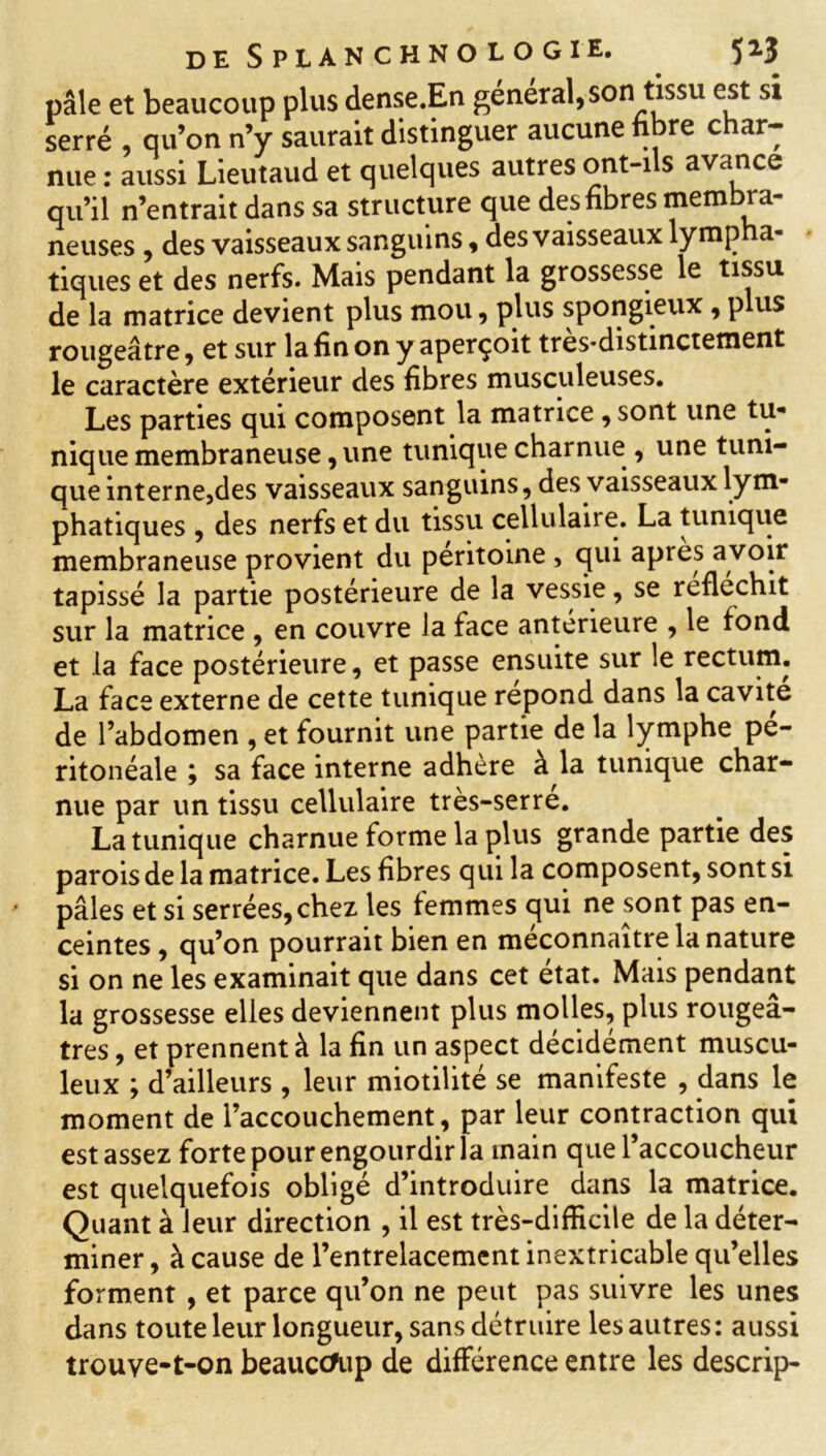 pâle et beaucoup plus dense.En général,son tissu est si serré , qu’on n’y saurait distinguer aucune nbre char- nue : aussi Lieutaud et quelques autres ont-ils avance qu’il n’entrait dans sa structure que des fibres membra- neuses , des vaisseaux sanguins, des vaisseaux lympha- tiques et des nerfs. Mais pendant la grossesse le tissu de la matrice devient plus mou, plus spongieux , plus rougeâtre, et sur la fin on y aperçoit très-distinctement le caractère extérieur des fibres musculeuses. Les parties qui composent la matrice , sont une tu- nique membraneuse, une tunique charnue , une tuni- que interne,des vaisseaux sanguins, des vaisseaux lym- phatiques , des nerfs et du tissu cellulaire. La tunique membraneuse provient du péritoine , qui après avoir tapissé la partie postérieure de la vessie, se réfléchit sur la matrice , en couvre la face antérieure , le fond et la face postérieure, et passe ensuite sur le rectum. La face externe de cette tunique répond dans la cavité de l’abdomen , et fournit une partie de la lymphe pé- ritonéale 9 sa face interne adhère à la tunique char- nue par un tissu cellulaire très-serré. La tunique charnue forme la plus grande partie des parois de la matrice. Les fibres qui la composent, sont si pâles et si serrées, chez les femmes qui ne sont pas en- ceintes , qu’on pourrait bien en méconnaître la nature si on ne les examinait que dans cet état. Mais pendant la grossesse elles deviennent plus molles, plus rougeâ- tres, et prennent à la fin un aspect décidément muscu- leux ; d’ailleurs , leur miotilité se manifeste , dans le moment de l’accouchement, par leur contraction qui est assez forte pour engourdir la main que l’accoucheur est quelquefois obligé d’introduire dans la matrice. Quant à leur direction , il est très-difficile de la déter- miner , à cause de l’entrelacement inextricable qu’elles forment , et parce qu’on ne peut pas suivre les unes dans toute leur longueur, sans détruire les autres: aussi trouve-t-on beaucoup de différence entre les descrip-