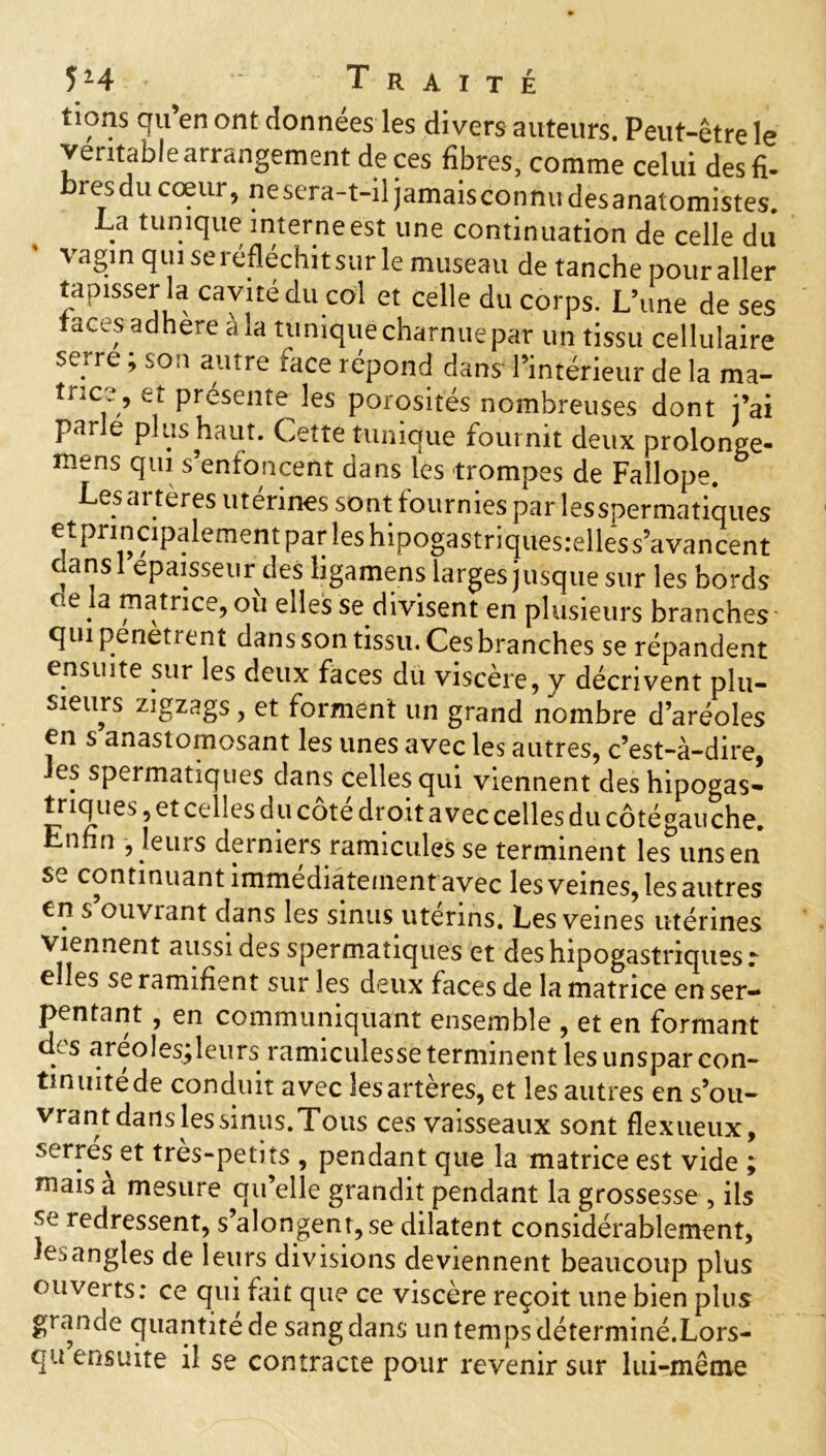 tions qu en ont données les divers auteurs. Peut-être le véritable arrangement de ces fibres, comme celui des fi- resdu cœur, nesera-t-il jamaisconnudesanatomistes. La tunique interne est une continuation de celle du vagin qui se réfléchit sur le museau de tanche pour aller tapisser la cavité du col et celle du corps. L’une de ses faces adhéré à la tunique charnue par un tissu cellulaire serre ; son autre race répond dans l’intérieur de la ma- tnc.V Pr^sente les porosités nombreuses dont j’ai parle plus haut. Cette tunique fournit deux prolonge- mens qui s’enfoncent dans les trompes de Faîlope. Les artères utérines sont fournies par les spermatiques et principalement par ies hipogastriquesielle'5 s’avancent dans 1 épaisseur des ligamens larges jusque sur les bords cie la matrice, où elles se divisent en plusieurs branches qui pénètrent dans son tissu. Ces branches se répandent ensuite sur les deux faces du viscère, y décrivent plu- sieurs zigzags, et forment un grand nombre d’aréoles en s anastomosant les unes avec les autres, c’est-à-dire, es speimatiques dans celles qui viennent des hipogas- triq ues, et celles du côté droit avec celles du côtégauche. Enfin , leurs derniers ramicules se terminent les uns en se continuant immédiatement avec les veines, les autres en s ouviant dans les sinus utérins. Les veines utérines Viennent aussi des spermatiques et deshipogastriquesr elles se ramifient sur les deux faces de la matrice en ser- pentant , en communiquant ensemble , et en formant des areolesjleurs ramiculesseterminent lesunsparcon- tinuité de conduit avec les artères, et les autres en s’ou- vrant dans lessinus.Tous ces vaisseaux sont flexueux, serrés et très-petits , pendant que la matrice est vide ; niais a mesure qu’elle grandit pendant la grossesse , ils se redressent, s’alongent, se dilatent considérablement, le,angles de leurs divisions deviennent beaucoup plus ouverts: ce qui fait que ce viscere reçoit une bien plus grande quantitede sang dans un temps déterminé.Lors- qu ensuite il se contracte pour revenir sur lui-même