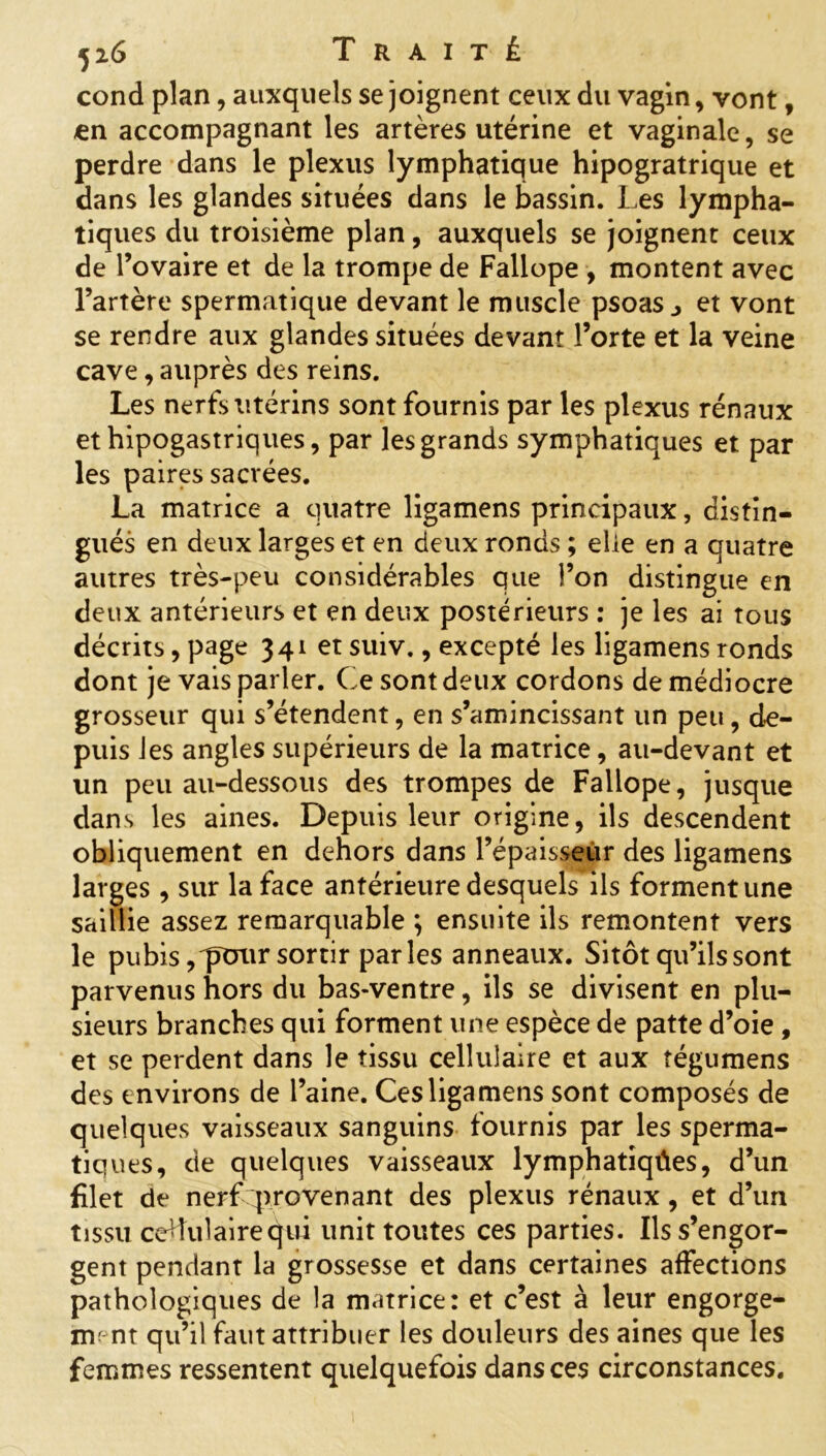 cond plan, auxquels se joignent ceux du vagin, vont, €n accompagnant les artères utérine et vaginale, se perdre dans le plexus lymphatique hipogratrique et dans les glandes situées dans le bassin. Les lympha- tiques du troisième plan, auxquels se joignent ceux de l’ovaire et de la trompe de Fallope , montent avec l’artère spermatique devant le muscle psoas j et vont se rendre aux glandes situées devant Forte et la veine cave, auprès des reins. Les nerfs utérins sont fournis par les plexus rénaux et hipogastriques, par les grands symphatiques et par les paires sacrées. La matrice a quatre ligamens principaux, distin- gués en deux larges et en deux ronds ; elle en a quatre autres très-peu considérables que l’on distingue en deux antérieurs et en deux postérieurs : je les ai tous décrits, page 341 et suiv., excepté les ligamens ronds dont je vais parler. Ce sont deux cordons de médiocre grosseur qui s’étendent, en s’amincissant un peu, de- puis les angles supérieurs de la matrice, au-devant et un peu au-dessous des trompes de Fallope, jusque dans les aines. Depuis leur origine, ils descendent obliquement en dehors dans l’épaisseur des ligamens larges , sur la face antérieure desquels ils forment une saillie assez remarquable ; ensuite ils remontent vers le pubis,'pour sortir parles anneaux. Sitôt qu’ils sont parvenus hors du bas-ventre, ils se divisent en plu- sieurs branches qui forment une espèce de patte d’oie , et se perdent dans le tissu cellulaire et aux tégumens des environs de l’aine. Ces ligamens sont composés de quelques vaisseaux sanguins fournis par les sperma- tiques, de quelques vaisseaux lymphatiqûes, d’un filet de nerf provenant des plexus rénaux, et d’un tissu cellulaire qui unit toutes ces parties. Ils s’engor- gent pendant la grossesse et dans certaines affections pathologiques de la matrice: et c’est à leur engorge- ment qu’il faut attribuer les douleurs des aines que les femmes ressentent quelquefois dans ces circonstances.