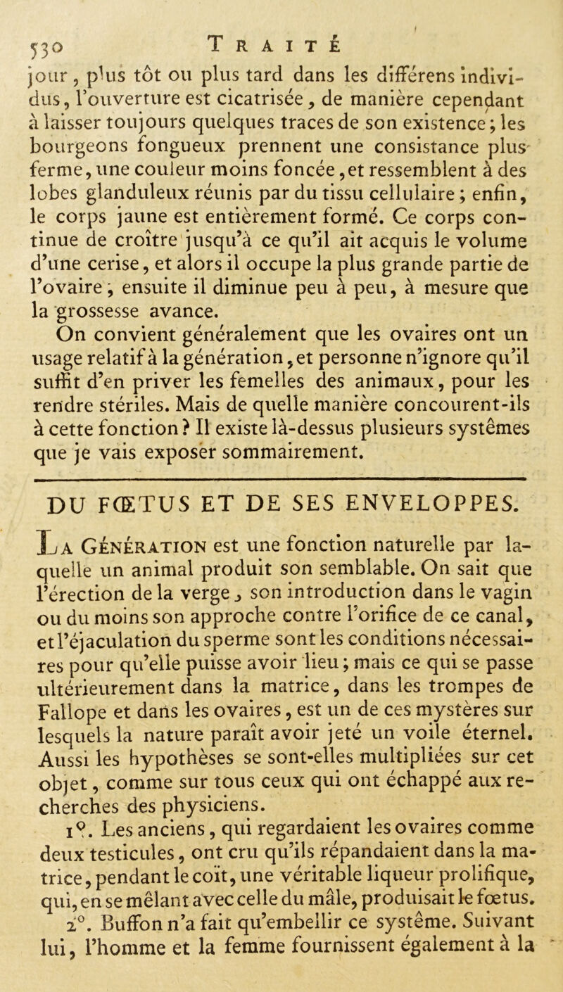 jour, plus tôt ou plus tard dans les difrerens Indivi- dus, l’ouverture est cicatrisée, de manière cependant à laisser toujours quelques traces de son existence ; les bourgeons fongueux prennent une consistance plus' ferme, une couleur moins foncée,et ressemblent à des lobes glanduleux réunis par du tissu cellulaire ; enfin, le corps jaune est entièrement formé. Ce corps con- tinue de croître jusqu’à ce qu’il ait acquis le volume d’une cerise, et alors il occupe la plus grande partie de l’ovaire, ensuite il diminue peu à peu, à mesure que la grossesse avance. On convient généralement que les ovaires ont un usage relatif à la génération, et personne n’ignore qu’il suffit d’en priver les femelles des animaux, pour les rendre stériles. Mais de quelle manière concourent-ils à cette fonction ? Il existe là-dessus plusieurs systèmes que je vais exposer sommairement. DU FŒTUS ET DE SES ENVELOPPES. La Génération est une fonction naturelle par la- quelle un animal produit son semblable. On sait que l’érection de la verge _> son introduction dans le vagin ou du moins son approche contre l’orifice de ce canal, et l’éjaculation du sperme sont les conditions nécessai- res pour qu’elle puisse avoir lieu ; mais ce qui se passe ultérieurement dans la matrice, dans les trompes de Fallope et dans les ovaires, est un de ces mystères sur lesquels la nature paraît avoir jeté un voile éternel. Aussi les hypothèses se sont-elles multipliées sur cet objet, comme sur tous ceux qui ont échappé aux re- cherches des physiciens. i?. Les anciens, qui regardaient les ovaires comme deux testicules, ont cru qu’ils répandaient dans la ma- trice, pendant le coït, une véritable liqueur prolifique, qui, en se mêlant avec celle du mâle, produisait le fœtus. 2°. Buffon n’a fait qu’embellir ce système. Suivant lui, l’homme et la femme fournissent également à la