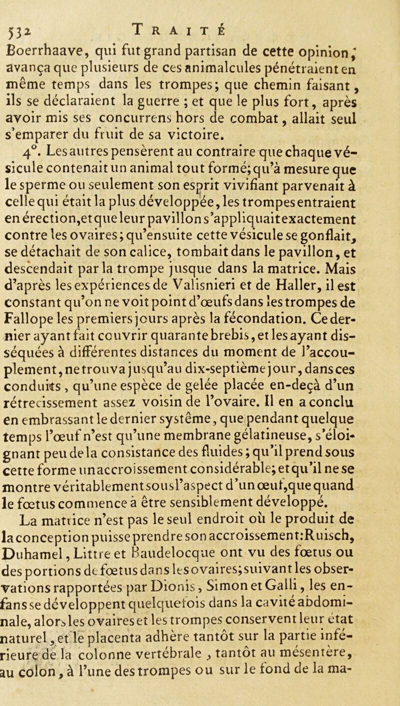 Boerrhaave, qui fut grand partisan de cette opinion,* avança que plusieurs de ces animalcules pénétraient en même temps dans les trompes; que chemin faisant, ils se déclaraient la guerre ; et que le plus fort, après avoir mis ses concurrens hors de combat, allait seul s’emparer du fruit de sa victoire. 4°. Les autres pensèrent au contraire que chaque vé- sicule contenait un animal tout formé;qu’à mesure que le sperme ou seulement son esprit vivifiant parvenait à celle qui était la plus développée, les trompesentraient en érection,et que leur pavillon s’appliquait exactement contre les ovaires ; qu’ensuite cette vésicule se gonflait, se détachait de son calice, tombait dans le pavillon, et descendait parla trompe jusque dans la matrice. Mais d’après les expériences de Valisnieri et de Haller, il est constant qu’on ne voit point d’œufs dans les trompes de Fallope les premiers jours après la fécondation. Ce der- nier ayant Lût couvrir quarante brebis, et les ayant dis- séquées à différentes distances du moment de l’accou- plement, ne trouva j usqu’au dix-septième j our, dans ces conduits , qu’une espèce de gelée placée en-deçà d’un rétrécissement assez voisin de l’ovaire. Il en a conclu en embrassant le dernier système, que pendant quelque temps l’œuf n’est qu’une membrane gélatineuse, s’éloi- gnant peu de la consistance des fluides; qu’il prend sous cette forme unaccroissementconsidérable;etqu’ilnese montre véritablement sousl’aspect d’un œuf,que quand le fœtus commence à être sensiblement développé. La matrice n’est pas le seul endroit où le produit de laconception puisse prendre son accroissement.-Ruisch, Duhamel, Littré et Baudelocque ont vu des fœtus ou des portions de fœtus dans lesovaires;suivant les obser- vations rapportées par Dionis, Simon et Galli, les en- fans se développent quelquelois dans la cavité abdomi- nale, alor^les ovaires et les trompes conservent leur état naturel, et le placenta adhère tantôt sur la partie infé- rieure de la colonne vertébrale , tantôt au mésentère, au colon, à l’une des trompes ou sur le tond de la ma-