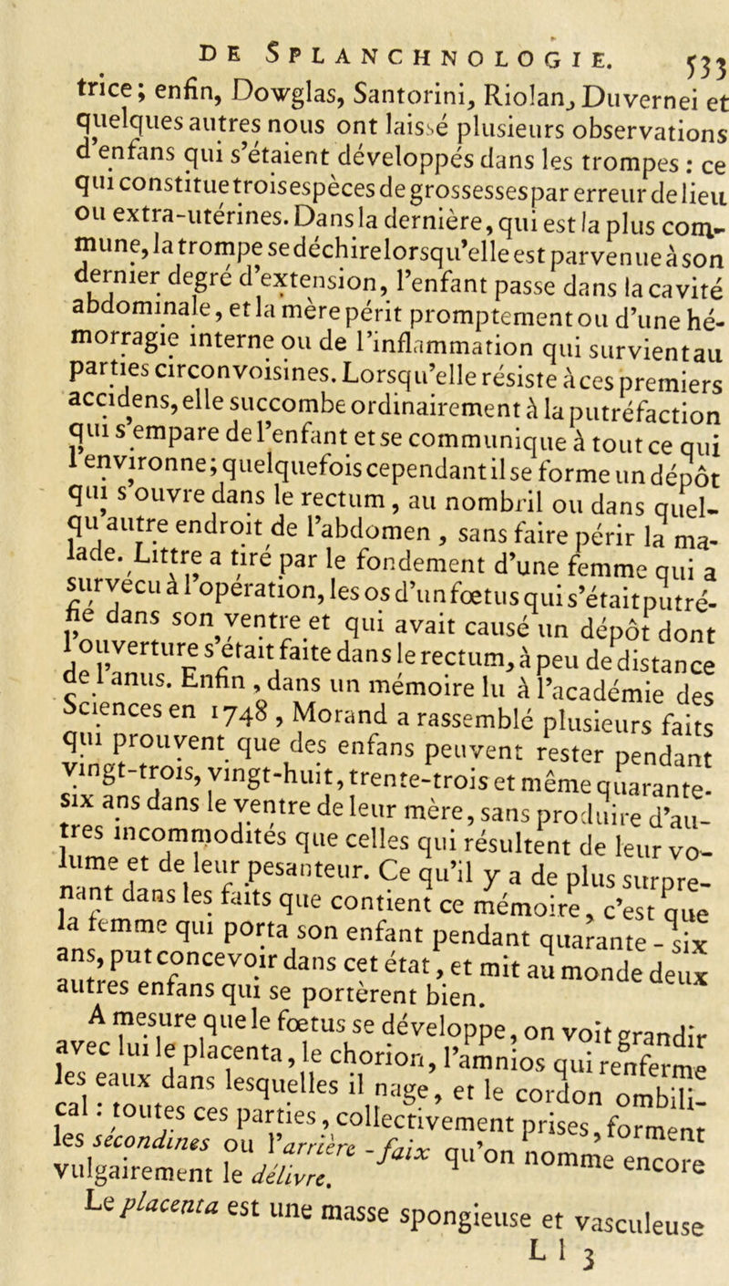 tnce; enfin, Dovglas, Santorini, Riolan, Duvernei et quelques autres nous ont laisse plusieurs observations d enfans qui s étaient développés dans les trompes : ce qui constitue troisespèces de grossessespar erreur de lieu ou extra-utérines. Dans la dernière, qui est la plus com- mune, la trompe sedéchirelorsqu’elle est parvenue à son dernier degre d extension, l’enfant passe dans la cavité abdominale, et la mère périt promptement ou d’une hé- morragie interne ou de l’inflammation qui survientau parties circonvoisines. Lorsqu’elle résiste àces premiers accidens, elle succombe ordinairement à la putréfaction qui s empare de l’enfant et se communique à tout ce qui environne; quelquefois cependant il se forme un dépôt qui s ouvre dans le rectum , au nombril ou dans quel- qu autre endroit de l’abdomen , sans faire périr la ma- ade. Littré a tire par le fondement d’une femme qui a survécu à l’operation, les os d’un fœtus qui s’était putré- fie dans son ventre et qui avait causé un dépôt dont 1 ouverture s était faite dans le rectum, à peu de distance de 1 anus. Enfin , dans un mémoire lu à l’académie des ciences en 1748 , Morand a rassemblé plusieurs faits qUeüIeS enfans Peuvent r«ter pendant gt trois, vingt-huit, trente-trois et même quarante- six ans dans le ventre de leur mère, sans produire d’au- ij‘'tcomtnodnes que celles qui résultent de leur vo- nànr f Pesilnt™r- Ce qu’il y a de plus surpre- nant dans les faits que contient ce mémoire, c’est que la femme qui porta son enfant pendant quarante ans, put concevoir dans cet état, et mit aï monde deux autres enfans qui se portèrent bien A mesure que le fœtus se développe, on voit grandir avec lu, le placenta, le chorior,, l’amnioe eSt les eaux dans lesquelles il nage, et le cordon ombifi! ca . toutes ces parties, collectivement prises formant les secondes ou Y arrière -faix qu’on omS vulgairement le délivre. e encore U placenta est une masse spongieuse et vasculeuse