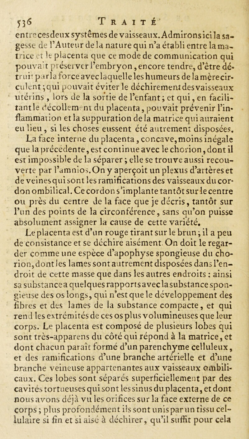 entre cesdeux systèmes de vaisseaux. Admirons ici la sa- gesse de l’Auteur de la nature qui n’a établi entre la ma- trice et le placenta que ce mode de communication qui pouvait préserver l’embryon, encore tendre, d’être dé- truiT parla force aveclaquelle les humeurs de la mçrecir- culent iqui pouvait éviter le déchirementdesvaisseaux utérins, lors de la sortie de l’enfant; et qui, en facile tant le décollement du placenta, pouvait prévenir l’in- flammation et la suppuration de la matrice qui auraient eu lieu , si les choses eussent été autrement disposées. La face interne du placenta, concave,moins inégale que la precedente, est continue avec le chorion, dont il est impossible de la séparer ; elle se trouve aussi recou- verte par l’amnios.Ony aperçoit un plexus d’artères et de veinesqui sont les ramifications des vaisseaux du cor- don ombilical. Ce cordon s’implante tantôt sur le centre ou près du centre de la face que je décris, tantôt sur l’un des points de la circonférence, sans qu’on puisse absolument assigner la cause de cette variété. Le placenta est d’un rouge tirant sur le brun ; il a peu de consistance et se déchire aisément. On doit le regar- der comme une espèce d’apophyse spongieuse du cho- rion, dont les lames sont autrement disposées dans l’en- droit de cette masse que dans les autres endroits : ainsi sa substance a quelques rapports avec lasubstance spon- gieuse des os longs, qui n’est que le développement des fibres et des lames de la substance compacte, et qui rend les extrémités de ces os plus volumineuses que leur corps. Le placenta est composé de plusieurs lobes qui sont très-apparens du côté qui répond à la matrice, et dont chacun paraît formé d’un parenchyme celluleux, et des ramifications d’une branche artérielle et d’une branche veineuse appartenantes aux vaisseaux ombili- caux. Ces lobes sont séparés superficiellement par des cavités tortueuses qui sont les sinus du placenta, et dont nous avons déjà vu les orifices sur la face externe de ce corps ; plus profondément iis sont unis par un tissu cel- lulaire si fin et si aisé à déchirer, qu’il suffit pour cela