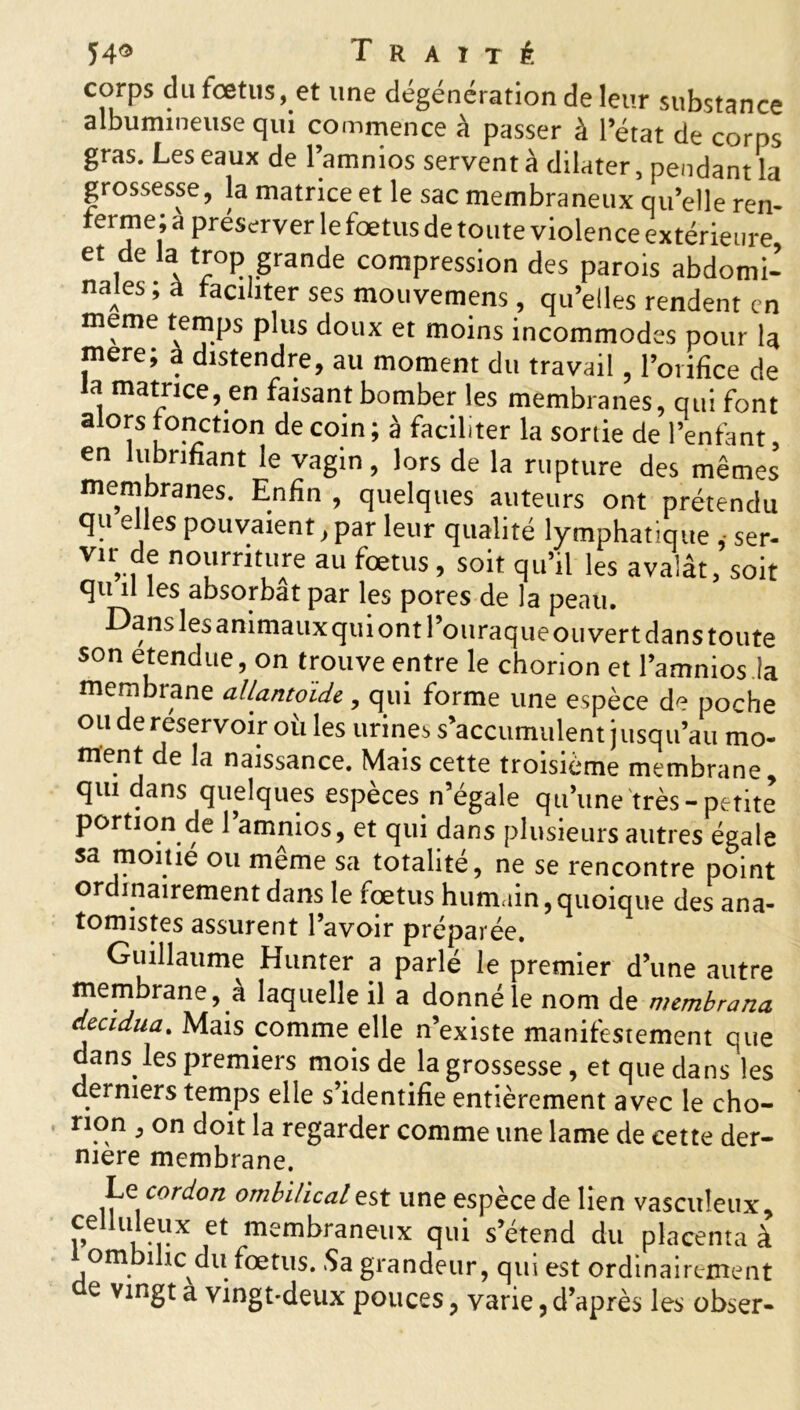 corps du foetus, et une dégénération de leur substance albumineuse qui commence à passer à l’état de corps gras. Les eaux de l’amnios servent à dilater, pendant la grossesse, la matrice et le sac membraneux quelle ren- ferme; a préserver le fœtus de toute violence extérieure et de la trop grande compression des parois abdomi- nales ; à faciliter ses mouvemens, qu’elles rendent en meme temps plus doux et moins incommodes pour la mere; à distendre, au moment du travail, l’orifice de a matrice, en faisant bomber les membranes, qui font alors fonction de coin ; à faciliter la sortie de l’enfant, en lubrifiant le vagin, lors de la rupture des mêmes membranes. Enfin , quelques auteurs ont prétendu qu elles pouvaient, par leur qualité lymphatique , ser- vir de nourriture au fœtus, soit qu’il les avalât, soit qu il les absorbât par les pores de la peau. Dans les animaux qui ont Pouraque ouvert dans toute son etendue, on trouve entre le chorion et l’amnios la membrane allantoïde, qui forme une espèce de poche ou de réservoir où les urines s’accumulent jusqu’au mo- ment de la naissance. Mais cette troisième membrane qui dans quelques espèces n’égale qu’une très-petite portion de l’amnios, et qui dans plusieurs autres égale sa moine ou même sa totalité, ne se rencontre point ordinairement dans le fœtus humain, quoique des ana- tomistes assurent l’avoir préparée. Guillaume Hunter a parle le premier d’une autre membrane, à laquelle il a donné le nom de membrana decidua. Mais comme elle n’existe manifestement que dans les premiers mois de la grossesse, et que dans les derniers temps elle s’identifie entièrement avec le cho- rion , on doit la regarder comme une lame de cette der- mere membrane. Le cordon ombilical est une espèce de lien vasculeux, celluleux et membraneux qui s’étend du placenta à om inc du.fœtus. Sa grandeur, qui est ordinairement ae vingt a vingt-deux pouces ? varie, d’après les obser-