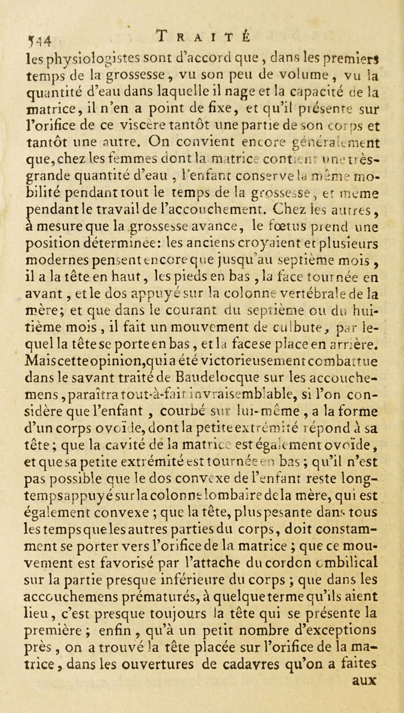 jj}4 Traité les physiologistes sont d’accord que, dans les premiers temps de la grossesse, vu son peu de volume, vu la quantité d’eau dans laquelle il nage et la capacité ue la matrice, il n’en a point de fixe, et qu’il présente sur l’orifice de ce viscère tantôt une partie de son corps et tantôt une autre. On convient encore généralement que, chez les femmes dont la matrice contient une très- grande quantité d’eau , l'enfant conserve la m eme mo- bilité pendant tout le temps de la grossesse, er meme pendant le travail de l’accouchement. Chez les autres, a mesureque la grossesse avance, le fœtus prend une position déterminée: les anciens croyaient et plusieurs modernes pensent encore que jusqu’au septième mois , il a la tête en haut, les pieds en bas , la face tour née en avant, et le dos appuyé sur la colonne vertébrale de la mère; et que dans le courant du septième ou du hui- tième mois , il fait un mouvement de culbute, par le- quel la têtese porteen bas, et la facese place en arrière* Mais cette opinion, qui a été victorieusement combattue dans le savant traité de Baudelocquc sur les accouche- mens, paraîtra tout*à-fait invraisemblable, si l’on con- sidère que l’enfant , courbé sur lui-même , a la forme d’un corps ovoï le, dont la petiteextrémité répond à sa tête ; que la cavité de la matrice est également ovoïde, et que sa petite extrémité est tournée en bas; qu’il n’est pas possible que le dos convexe de l’enfant reste long- tempsappuyésurla colonne lombaire de la mère, qui est égalemen t convexe ; que la tête, plus pesante dans tous les temps que les autres parties du corps, doit constam- ment se porter vers l’orifice de la matrice ; que ce mou- vement est favorisé par l’attache du cordon ombilical sur la partie presque inférieure du corps ; que dans les acccuchemens prématurés, à quelque terme qu’ils aient lieu, c’est presque toujours la tête qui se présente la première ; enfin , qu’à un petit nombre d’exceptions près, on a trouvé la tête placée sur l’orifice de la ma- trice , dans les ouvertures de cadavres qu’on a faites aux