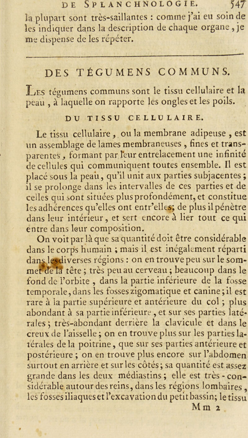 îa plupart sont très-saillantes : comme j’ai eu soin de les indiquer dans la description de chaque organe , je me dispense de les répéter. DES TÉGUMENS COMMUNS. X_ÆS tégumens communs sont le tissu cellulaire et la peau , à laquelle on rapporte les ongles et les poils. DU TISSU CELLULAIRE. Le tissu cellulaire, ou la membrane adipeuse , est un assemblage de lames membraneuses , fines et trans- parentes, formant par leur entrelacement une infinité de cellules qui communiquent toutes ensemble. Il est placé sous la peaii, qu’il unit aux parties subjacentes ; il se prolonge dans les intervalles de ces parties et de celles qui sont situées plus profondément, et constitue les adhérences qu’elles ont entr’elks; de plus il pénètre dans leur intérieur, et sert encore à lier tout ce qui entre dans leur composition. On voit par là que sa quantité doit être considérable dans le corps humain ; mais il est inégalement réparti dans îesdiverses régions : on en trouve peu sur le som- mercfeTa tête ; très peu au cerveau; beaucoup dans le fond de l’orbite , dans la partie inférieure de la fosse temporale,dans les fosseszigomatique et canine;il est rare à la partie supérieure et antérieure du col ; plus abondant à sa partie inférieure , et sur ses parties laté- rales ; très-abondant derrière la clavicule et dans le creux de l’aisselle ; on en trouve plus sur les parties la- térales delà poitrine, que sur ses parties antérieure et postérieure ; on en trouve plus encore sur l’abdomen surtout en arrière et sur les côtés; sa quantité est assez grande dans les deux médiastins ; elle est très-con- sidérable autour des reins, dans les régions lombaires , les fosses iliaques et l’excavation du petit bassin; le tissu