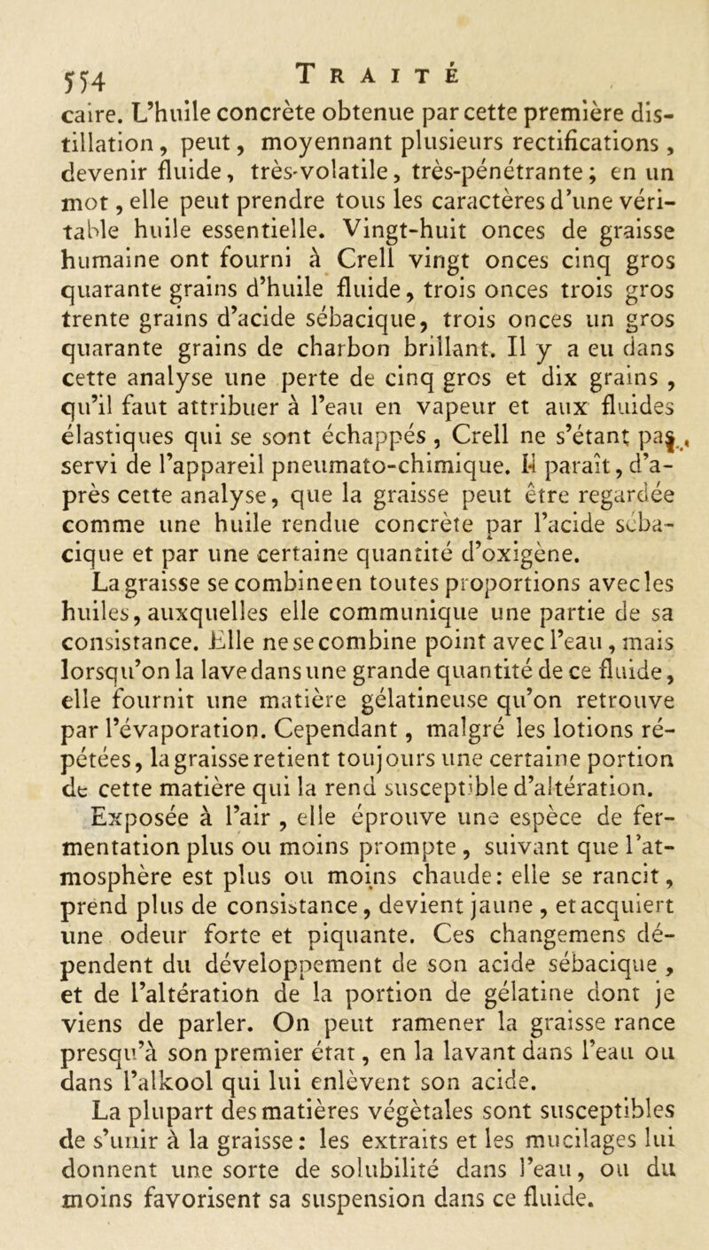 caire. L’huile concrète obtenue par cette première dis- tillation , peut, moyennant plusieurs rectifications, devenir fluide, très^volatile, très-pénétrante; en un mot, elle peut prendre tous les caractères d’une véri- table huile essentielle. Vingt-huit onces de graisse humaine ont fourni à Crell vingt onces cinq gros quarante grains d’huile fluide, trois onces trois gros trente grains d’acide sébacique, trois onces un gros quarante grains de charbon brillant. Il y a eu dans cette analyse une perte de cinq gros et dix grains , qu’il faut attribuer à l’eau en vapeur et aux fluides élastiques qui se sont échappés , Crell ne s’étant paj , servi de l’appareil pneumato-chimique. 14 paraît, d’a- près cette analyse, que la graisse peut être regardée comme une huile rendue concrète par l’acide scba- cique et par une certaine quantité d’oxigène. La graisse secombineen toutes proportions avec les huiles, auxquelles elle communique une partie de sa consistance. Elle ne se combine point avec l’eau , mais lorsqu’on la lave dans une grande quantité de ce fluide, elle fournit une matière gélatineuse qu’on retrouve par l’évaporation. Cependant, malgré les lotions ré- pétées, la graisse retient toujours une certaine portion de cette matière qui la rend susceptible d’altération. Exposée à l’air , elle éprouve une espèce de fer- mentation plus ou moins prompte , suivant que l’at- mosphère est plus ou moins chaude: elle se rancit, prend plus de consistance, devient jaune , et acquiert une odeur forte et piquante. Ces changemens dé- pendent du développement de son acide sébacique , et de l’altération de la portion de gélatine dont je viens de parler. On peut ramener la graisse rance presqu’à son premier état, en la lavant dans l’eau ou dans l’alkool qui lui enlèvent son acide. La plupart des matières végétales sont susceptibles de s’unir à la graisse: les extraits et les mucilages lui donnent une sorte de solubilité dans l’eau, ou du moins favorisent sa suspension dans ce fluide.