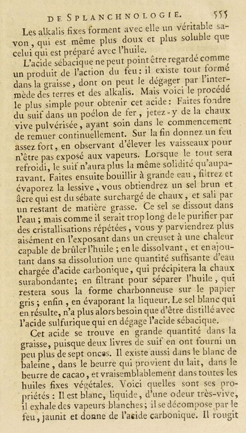 Les alkaiis fixes forment avec elle un véritable sa- von , qui est même plus doux et plus soluble que celui qui est préparé avec 1 huile. ( L’acide sébacique ne peut point etre regarde comme un produit de l’action du feu: il existe tout forme dans la graisse, dont on peut le dégager par 1 inter- mède des terres et des alkaiis. Mais voici le procédé le plus simple pour obtenir cet acide: faites tondre du suif dans un poêlon de fer , jetez-y de la chaux vive pulvérisée , ayant soin dans le commencement de remuer continuellement. Sur la fin donnez un feu assez fort, en observant d’élever les vaisseaux pour n’être pas exposé aux vapeurs. Lorsque le tout seia refroidi, le suif n’aura plus la même solidité q u aupa- ravant. Faites ensuite bouillir à grande eau , fitrez et évaporez la lessive, vous obtiendrez un sel brun et âcre qui est du sébate surchargé de chaux, et sali par un restant de matière grasse. Ce sel se dissout dans l’eau ; mais comme il serait trop long de le purifiei par des cristallisations répétées, vous y parviendrez plus aisément en l’exposant dans un ciouset a un^. chaleur capable de brûler l’huile ; en le dissolvant, et en ajou- tant dans sa dissolution une quantité suffisante u eau chargée d’acide carbonique, qui précipitera la chaux surabondante; en filtrant pour séparer l’huile , qui restera sous la forme charbonneuse sur le papici^ gris ; enfin , en évaporant la liqueur. Le sel blanc qui en résulte, n’a plus alors besoin que d’être distillé avec l’acide sulfurique qui en dégage l’acide sébacique. Cet acide se trouve en grande quantité dans la graisse, puisque deux livres de suif en ont fourni un peu plus de sept onces. Il existe aussi dans le blanc de baleine , dans le beurre qui provient du lait, dans le beurre de cacao, et vraisemblablement dans toutes les huiles fixes végétales. Voici quelles sont ses pro- priétés : Il est blanc, liquide, d’une odeur très-vive, il exhale des vapeurs blanches; il se décompose par le feu, jaunit et donne de l’acide carbonique. Il rougit