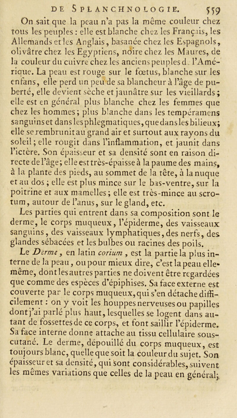 On sait que la peau n’a pas la meme couleur chez tous les peuples : elle est blanche chez les Français, les Allemands et les Anglais, basanée chez les Espagnols, olivâtre chez les Egy ptiens, noire chez les Maures, de la couleur du cuivre chez les anciens peuples d l’Amé- rique. La peau est rouge sur le fœtus, blanche sur les cnfans, elle perd un peu de sa blancheur à lage de pu- berté, elle devient sèche et jaunâtre sur les vieillards ; elle est en général plus blanche chez les femmes que chez les hommes; plus blanche dans les tempéramens sanguins et dans les phlegmatiques, que dans les bilieux; elle se rembrunit au grand air et surtout aux rayons du soleil; elle rougit dans l’inflammation, et jaunit dans l’ictère. Son épaisseur et sa densité sont en raison di- recte de l’âge; elle est très-épaisse à la paume des mains, à la plante des pieds, au sommet de la tête, à la nuque et au dos ; elle est plus mince sur le bas-ventre, sur la poitrine et aux mamelles; elle est très-mince au scro- tum , autour de l’anus, sur le gland, etc. Les parties qui entrent dans sa composition sont le derme, le corps muqueux, l’épiderme, des vaisseaux sanguins, des vaisseaux lymphatiques,des nerfs, des glandes sébacées et les bulbes ou racines des poils. Le Dtrrm, en latin corium , est la partie la plus in- terne de la peau, ou pour mieux dire, c’est la peau elle- même, dont les autres parties ne doivent être regardées que comme des espèces d’épiphises. Sa face externe est couverte par le corps muqueux, qui s’en détache diffi- cilement : on y voit les houppes nerveuses ou papilles dont] ai parle plus haut, lesquelles se logent dans au- tant de fossettes de ce corps, et font sailîir l’épiderme. Sa face interne donne attache au tissu cellulaire sous- cutane. Le derme, dépouillé du corps muqueux, est toujours blanc, quelle que soit la couleurdu sujet. Son épaisseur et sa densité, qui sont considérables, suivent les mêmes variations que celles de la peau en général;