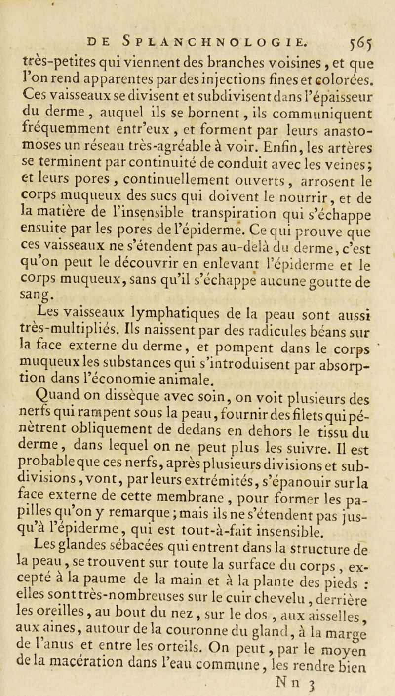 très-petites qui viennent des branches voisines , et que l’on rend apparentes par des injections fines et colorées. Ces vaisseaux se divisent et subdivisent dans l’épaisseur du derme , auquel ils se bornent, ils communiquent fréquemment entr’eux , et forment par leurs anasto- moses un réseau très-agréable à voir. Enfin, les artères se terminent par continuité de conduit avec les veines ; et leurs pores , continuellement ouverts , arrosent le corps muqueux des sucs qui doivent le nourrir, et de la matière de l’insensible transpiration qui s’échappe ensuite par les pores de l’épiderme. Ce qui prouve que ces vaisseaux ne s’étendent pas au-delà du derme, c’est qu’on peut le découvrir en enlevant l’épiderme et le corps muqueux, sans qu’il s’échappe aucune goutte de sang. Les vaisseaux lymphatiques de la peau sont aussi très-multipliés. Ils naissent par des radicules béans sur la face externe du derme, et pompent dans le corps * muqueux les substances qui s’introduisent par absorp- tion dans l’économie animale. Quand on dissèque avec soin, on voit plusieurs des nerfs qui rampent sous la peau, fournir des filets qui pé- nètrent obliquement de dedans en dehors le tissu du derme, dans lequel on ne peut plus les suivre. Il est probable que ces nerfs, après plusieurs divisions et sub- divisions, vont, par leurs extrémités, s’épanouir sur la face externe de cette membrane , pour former les pa- pilles qu on y remarque ; mais ils ne s’étendent pas jus- qu’à l’épiderme, qui est tout-à-fait insensible. Les glandes sebacees qui entrent dans la structure de la peau, se trouvent sur toute la surface du corps , ex- cepté à la paume de la main et à la plante des pieds : elles sont très-nombreuses sur le cuir chevelu, derrière les oieilles, au bout du nez , sur le dos , aux aisselles, aux aines, autour de la couronne du gland, à la mar^e de l’anus et entre les orteils. On peut, par le moyen delà macération dans l’eau commune, les rendre bien