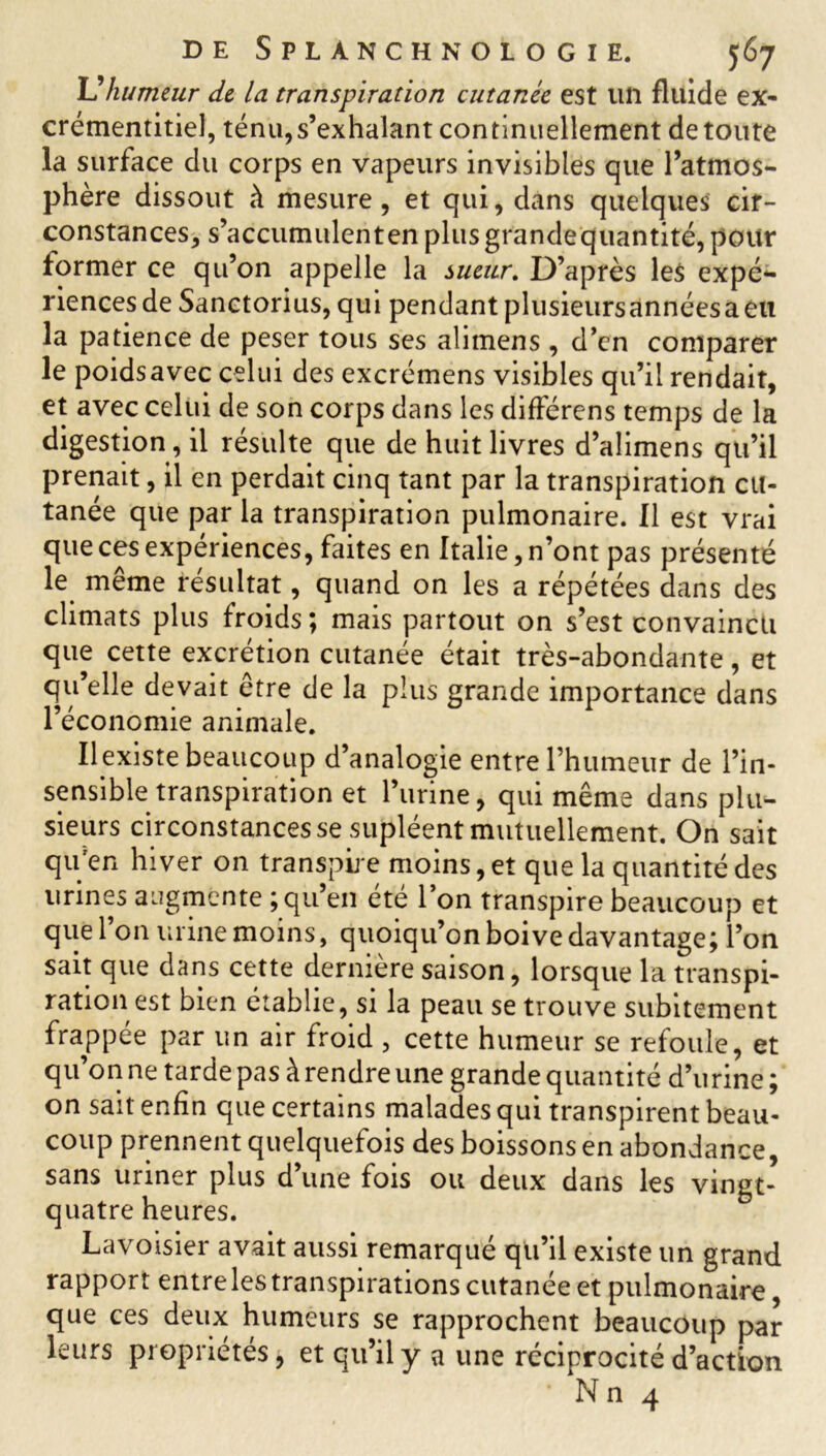 U humeur de la transpiration cutanée est un fluide ex- crémentitiel, ténu,s’exhalant continuellement de toute la surface du corps en vapeurs invisibles que l’atmos- phère dissout à mesure, et qui, dans quelques cir- constances, s’accumulenten plus grande quantité, pour former ce qu’on appelle la sueur. D’après les expé*- riencesde Sanctorius, qui pendant plusieursannéesaeu la patience de peser tous ses alitnens , d’en comparer le poidsavec celui des excrémens visibles qu’il rendait, et avec celui de son corps dans les différens temps de la digestion, il résulte que de huit livres d’alimens qu’il prenait, il en perdait cinq tant par la transpiration cu- tanée que par la transpiration pulmonaire. Il est vrai que ces expériences, faites en Italie, n’ont pas présenté le même résultat, quand on les a répétées dans des climats plus froids ; mais partout on s’est convaincu que cette excrétion cutanée était très-abondante, et qu’elle devait être de la plus grande importance dans l’économie animale. Il existe beaucoup d’analogie entre l’humeur de l’in- sensible transpiration et l’urine, qui même dans plu- sieurs circonstances se supléent mutuellement. On sait qu'en hiver on transpire moins, et que la quantité des urines augmente ; qu’en été l’on transpire beaucoup et que l’on urine moins, quoiqu’on boive davantage ; l’on sait que dans cette dernière saison, lorsque la transpi- ration est bien établie, si la peau se trouve subitement frappée par un air froid , cette humeur se refoule, et qu’on ne tarde pas à rendre une grande quantité d’urine ; on sait enfin que certains malades qui transpirent beau- coup prennent quelquefois des boissons en abondance, sans uriner plus d’une fois ou deux dans les vingt- quatre heures. Lavoisier avait aussi remarqué qu’il existe un grand rapport entre les transpirations cutanée et pulmonaire, que ces deux humeurs se rapprochent beaucoup par- leurs propriétés, et qu’il y a une réciprocité d’action • Nn 4