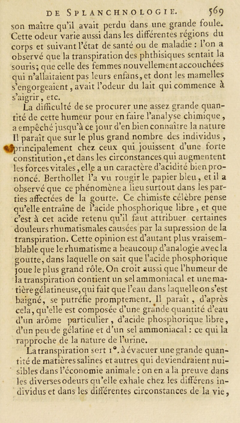 son maître qu’il avait perdu dans une grande foule* Cette odeur varie aussi dans les différentes régions du corps et suivant l’état de santé ou de maladie : l’on a observé que la transpiration des phthisiques sentait la souris; que celle des femmes nouvellement accouchées qui n’allaitaient pas leurs enfans, et dont les mamelles s’engorgeaient, avait l’odeur du lait qui commence à s’aigrir, etc. La difficulté de se procurer une assez grande quan- tité de cette humeur pour en Caire l’analyse chimique, a empêché jusqu’à ce jour d’en bien connaître la nature Il paraît que sur le plus grand nombre des individus , ^principalement chez ceux qui jouissent d’une forte constitution, et dans les circonstances qui augmentent les forces vitales, elle a un caractère d’acidité bien pro- noncé. Berthollet l’a vu rougir le papier bleu, et il a observé que ce phénomène a lieu surtout dans les par- ties affectées de la goutte. Ce chimiste célèbre pense qu’elle entraîne de l’acide phosphorique libre , et que c’est à cet acide retenu qu’il faut attribuer certaines douleurs rhumatismales causées par la supression de la transpiration. Cette opinion est d’autant plus vraisem- blable que le rhumatisme a beaucoup d’analogie avec la goutte, dans laquelle on sait que l’acide phosphorique joue le plus grand rôle. On croit aussi que l’humeur de la transpiration contient un sel ammoniacal et une ma- tière gélatineuse, qui fait que l’eau dans laquelle on s’est baigné, se putréfie promptement. .11 paraît, d’après cela, qu’elle est composée d’une grande quantité d’eau d’un arôme particulier , d’acide phosphorique libre, d’un peu de gélatine et d’un sel ammoniacal : ce qui la rapproche de la nature de l’urine. La transpiration sert i®. à évacuer une grande quan- tité de matières salines et autres qui deviendraient nui- sibles dans l’économie animale : on en a la preuve dans les diverses odeurs qu’elle exhale chez les différens in- dividus et dans les différentes circonstances de la vie,