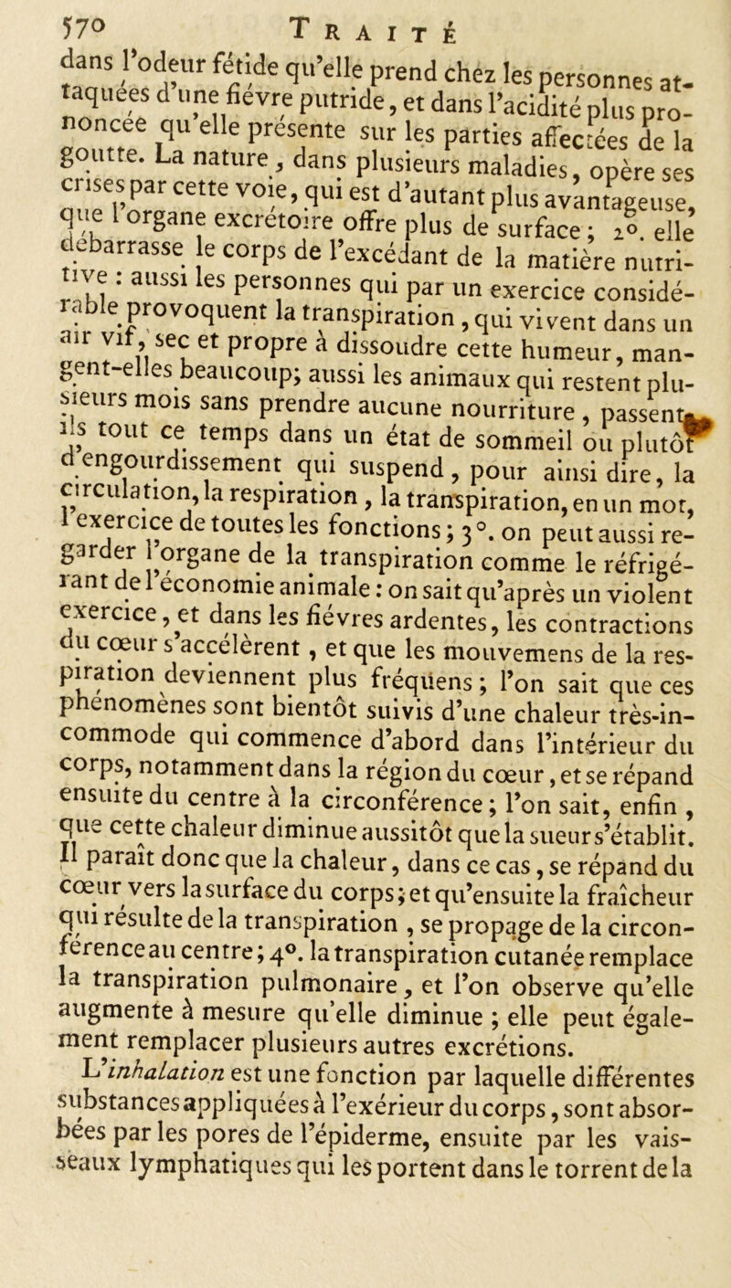 danS l’odeur fétide qu’elle prend chez les personnes at- taquees d une fievre putride, et dans l’acidité plus pro- noncée qu elle présente sur les parties affectées de la goutte. La nature , dans plusieurs maladies, opère ses crises par cette voie, qui est d’autant plus avantageuse, que 1 organe excrétoire offre plus de surface ; X elle debarrasse e corps de l’excédant de la matière nutri- tive : aussi les personnes qui par un exercice considè- re provoquent la transpiration, qui vivent dans un < > vif, sec et propre a dissoudre cette humeur, man- gent-elles beaucoup; aussi les animaux qui restent plu- Meurs mois sans prendre aucune nourriture , passent*. 3, tout cf. temPs da°s un état de sommeil ou plutof d engourdissement qui suspend , pour ainsi dire, la circulation, la respiration, la transpiration, en un mot, exercice de toutes les fonctions ; 3 °. on peut aussi re- gar er organe de la transpiration comme le réfrigé- rant de 1 économie animale : on sait qu’après un violent exercice, et dans les fièvres ardentes, les contractions du cœur s accélèrent, et que les mouvemens de la res- piration deviennent plus fréqüens ; l’on sait que ces phenomenes sont bientôt suivis d’une chaleur très-in- commode qui commence d’abord dans l’intérieur du corps, notamment dans la région du cœur, et se répand ensuite du centre à la circonférence ; l’on sait, enfin , qu^ cette chaleur diminue aussitôt que la sueur s’établit. I parait donc que la chaleur, dans ce cas, se répand du cœur vers lasurfacedu corps;etqu’ensuitela fraîcheur qui resuite de la transpiration , se propage de la circon- férence au centre; 4°. la transpiration cutanée remplace la transpiration pulmonaire , et l’on observe qu’elle augmente à mesure qu elle diminue ; elle peut égale- ment remplacer plusieurs autres excrétions. L innalation est une fonction par laquelle différentes substances appliquées à l’exérieur du corps, sont absor- bées par les pores de l’épiderme, ensuite par les vais- seaux lymphatiques qui les portent dans le torrent de la