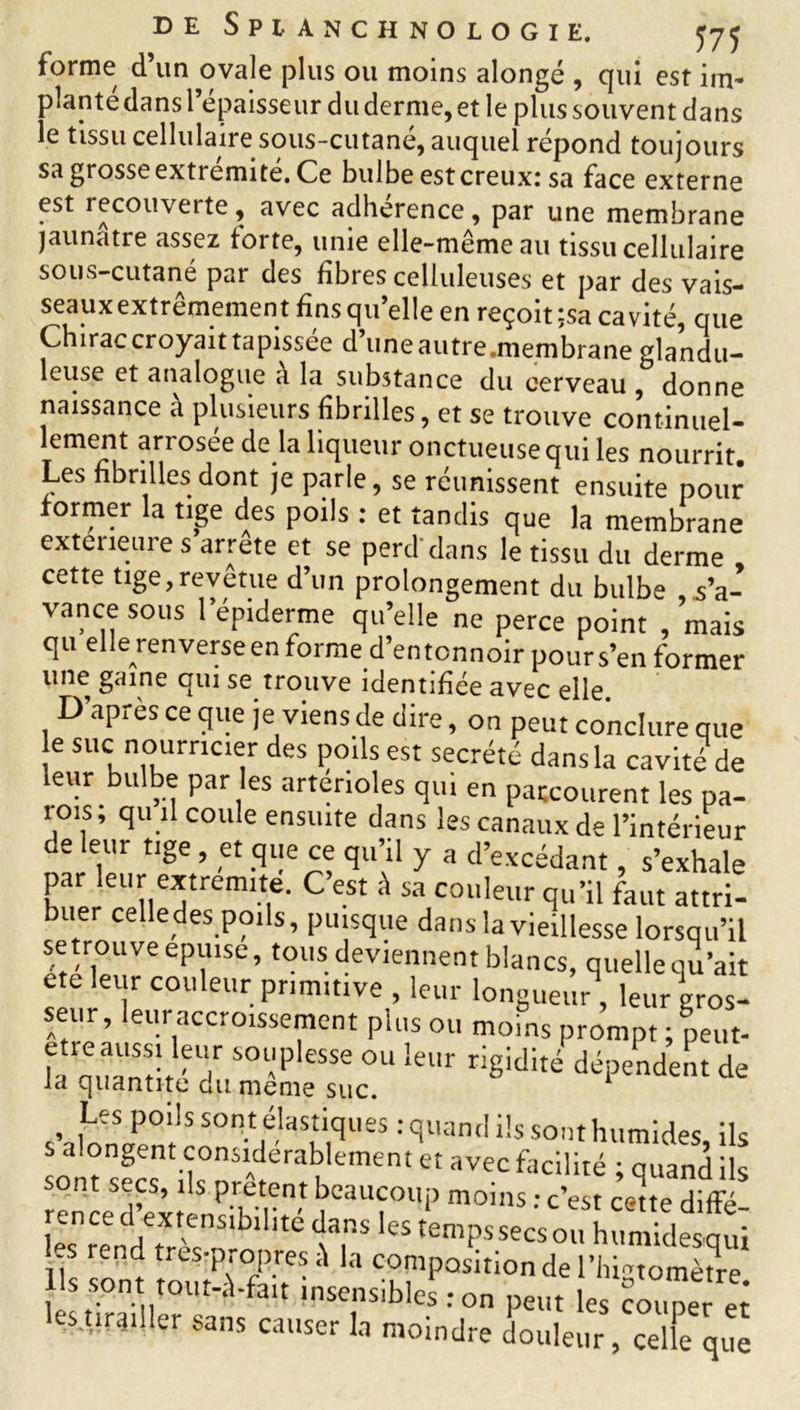 forme d’un ovale plus ou moins alongé , qui est im* planté dans l’épaisseur du derme, et le plus souvent dans le tissu cellulaire sous-cutane, auquel répond toujours sa grosse extrémité. Ce bulbe est creuxr sa face externe est recouveite, avec adhérence, par une membrane jaunâtre assez torte, unie elle-même au tissu cellulaire sous-cutané par des fibres celluleuses et par des vais- seaux extrêmement fins qu’elle en reçoit ;sa cavité, que Chirac croyait tapissée d’uneautre.membrane glandu- leuse et analogue a la substance du cerveau , donne naissance à plusieurs fibrilles, et se trouve continuel- lement arrosée de la liqueur onctueuse qui les nourrit Les fibrilles dont je parle, se réunissent ensuite pour former la tige des poils : et tandis que la membrane extérieure s arrête et se perd dans le tissu du derme cette tige,revêtue d’un prolongement du bulbe d’a- vance sous l’épiderme qu’elle ne perce point , mais qu elle renverseen forme d’entonnoir pours’en former une gaine qui se trouve identifiée avec elle. D apres ce que je viens de dire, on peut conclure que e suc nourricier des poils est secrété dansla cavité de leur bulbe par es artérioles qui en parcourent les pa- rois; qu il coule ensuite dans les canaux de l’intérieur de leur tige , et que ce qu’il y a d’excédant, s’exhale par leur extrémité. C’est à sa couleur qu’il faut attri- buer celledes poils, puisque dans la vieillesse lorsqu’il setrouveepuise, tous deviennent blancs, quelle qu’ait etc leur couleur primitive , leur longueur, leur gros- seur, leur accroissement plus ou moins prompt ; peut- bnwHvT SOl'peSSe 0U leur rigidité dépendent de la quantité du meme suc. 1 s’a WenSrntrla MqU£S : quantl i!s SOnt humides, ils S alongent considérablement et avec facilité ; quand ils sont secs, ils prêtent beaucoup moins : c’est cette diffé ren ce d extensibilité dans les temps secs ou humidesqui -s îcnd tres-propres la composition de l’higtomètre ls sont tout-à-fait insensibles : on peut les coder ez estirgiller sans causer la moindre douleur, celle que