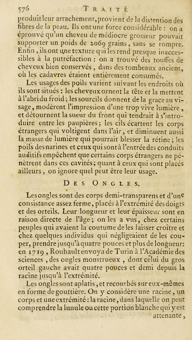 produit leur arrachement, provient de la distention des fibres de la peau. Ils ont une force considérable : on a éprouvé qu’un cheveu de médiocre grosseur pouvait supporter lin poids de 2069 grains , sans se rompre. Enfin , ils ont une texture qui les rend presque inacces- sibles à la putréfaction : on a trouvé des touffes de cheveux bien conservés , dans des tombeaux anciens, où les cadavres étaient entièrement consumés. Les usages des poils varient suivant les endroits où ils sont situés : les cheveux ornent la tête et la mettent à l’abri du froid ; les sourcils donnent delà grâce au vi- sage, modèrent l’impression d’une trop vive lumière , et détournent la sueur du front qui tendrait à s’intro- duire entre les paupières ; les cils écartent les corps étrangers qui voltigent dans l’air, et diminuent aussi la masse de lumière qui pourrait blesser la rétine ; les poils des narines et ceux qui sont à l’entrée des conduits auditifs empêchent que certains corps étrangers ne pé- nètrent dans ces cavités; quant à ceux qui sont placés ailleurs , on ignore quel peut être leur usage. Des Ongles. Les ongles sont des corps demi-transparens et d’une consistance assez ferme, placés à l’extrémité des doigts et des orteils. Leur longueur et leur épaisseur sont en raison directe de l’âge; on les a vus, chez certains peuples qui avaient la coutume de les laisser croître et chez quelques individus qui négligeaient de les cou- per, prendre jusqii’à quatre pouces et plus de longueur: en 1719 , Rouhault envoya de Turin à l’Académie des sciences , des ongles monstrueux , dont celui du gros orteil gauche avait quatre pouces et demi depuis la racine jusqu’à l’extrémité. Les ongles sont aplatis, et recourbés sur eux-mêmes en forme de gouttière. On y considère une racine, un corps et une extrémité : la racine, dans laquelle 011 peut comprendre la lunule ou cette portion blanche qui y est attenante,