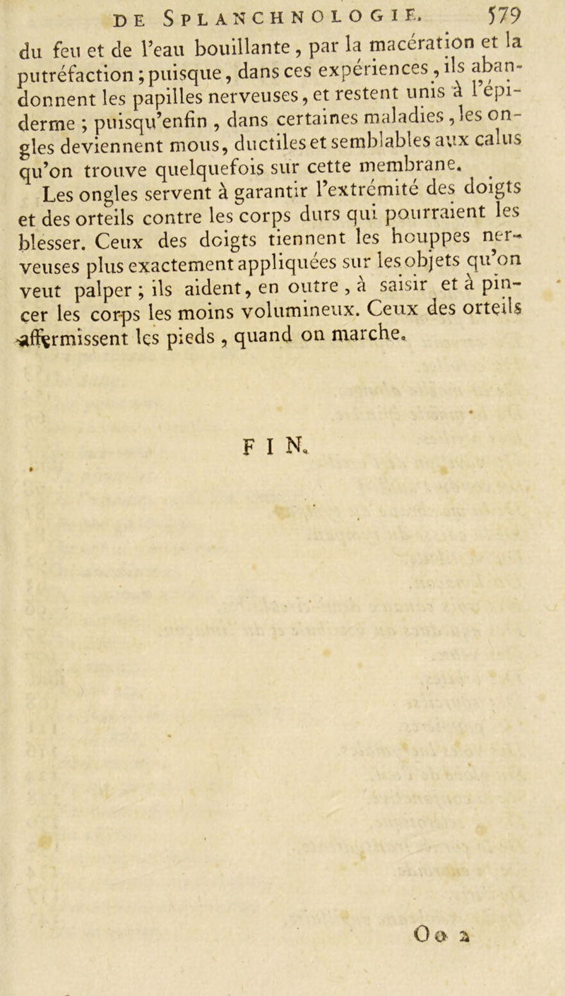 du feu et de l’eau bouillante, par la macération et la putréfaction; puisque, dans ces expériences , ils aban- donnent les papilles nerveuses, et restent unis a cpi- derme ; puisqu’enfin , dans certaines maladies ,les on- gles deviennent mous, ductiles et semblables aux calus qu’on trouve quelquefois sur cette membrane. Les ongles servent à garantir l’extrémité des doigts et des orteils contre les corps durs qui pourraient les blesser. Ceux des doigts tiennent les houppes ner- veuses plus exactement appliquées sur lesobjets qu on veut palper ; ils aident, en outre , a saisir et a pin- cer les corps les moins volumineux. Ceux des orteils •affermissent Içs pieds , quand on marche. F I N* Oo a