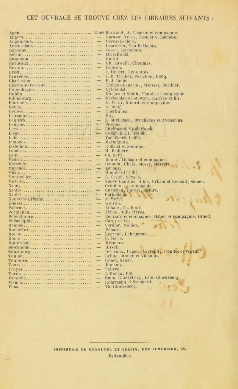 CET OUVRAGE SE TROUVE CHEZ LES LIBRAIRES SUIVANTS Agen Angers Angouléme Amsterdam ... Bayonne Berlin Besançon Bordeaux Boston Brest Bruxelles Charleston Clermont-Ferrand Copenhague Dublin Edimbourg Florence Gènes Genève Lausanne Leipzick Lemans Le y de ». Liege Lille Limoges Lisbonne Londres Lyon Madrid Marseille Mayence Milan Montpellier Moscou Nancy Nantes , Naples Nouvelle-Orlèatis » Odessa Palerme Perpignan Pétersbonrg Philadelphie Rennes Rochefort Rouen Rome Rotterdam Stockholm Strasbourg Toulon Toulouse Tours Troyes Turin Varsovie Vienne Vilna Chez Bertrand, A. Chairou et compagnie. — Barassé frètes, Cosnier et Lachèse. — Perez-Leclerc. — Caarelsen, Van Bakkenes. — Gosse, Jaymebon. — Ilirschwald. — Bintot. — Ch. Lawalle, Chaumas. — Dobson. — J. Hebert, Lepontois. — J. B. Tircher, Périchon, Decq. — P. J. Beile. — Thibaut-Landriot, Weisset, Berthier. — Gyldendal. — Hodges et Smith, Fannin et compagnie — Maelaehlan et Stewart, Carfrae et fils. — G. Pialti, Ricordi et compagnie. — A. Beuf. — Cherbuliez. — Doy. — L. Michelsen, Brochkaus et Avenarius. — Pesçhe; — Lttcnhiahê, VsmleFlioek. — CollàNin* J. Dësoër. — Vanackère, Lelëb. — Marmignon. — Rolland et Semiond. — IL Baillière. — Ch. Savy. — Denné, Ilildago et compagnie. — Camoin, Chaix, Mossy, Masvert. — Leroux. — DdmOlard et fils. — L. Castel, Sé va Ile. — Veuve Gauthier et fils, Urbain et Renaud, Semen. — Grimblot ej compagnie — Buroieau, Forest, Sebire. — Fqrnahdei. , — A. Morel. — Sauron. — Abbate, Ch. Beuf. — Alzine, Julia frères. — Bellizard et compagnie, HaMer et çpmpagnie — Carey et Lea. • - - — Verdier, Molliex. ' — Pénard. — Legrand, Lebrument. — P. Merle. — Kramers. — Hirsch. — Dérivaux, I agier, I.evrapllj Trcullel etWprtz:' — Bellue, Monge et Viliamus. — Gimet, Senac. — Bonamy. » — Febvre. — J. Bocca, Pic. Emm. Glueksberg, Léon Glucksberg. S \ V GraefT. 11 •* Rohrmann et Sweigerd. Th. Glucksberg. -y X ^ J IMPRIMERIE DF. BElN'NtJYER ET TCRPIN, RUE LEMERCIER , ‘i4. Batignolles.