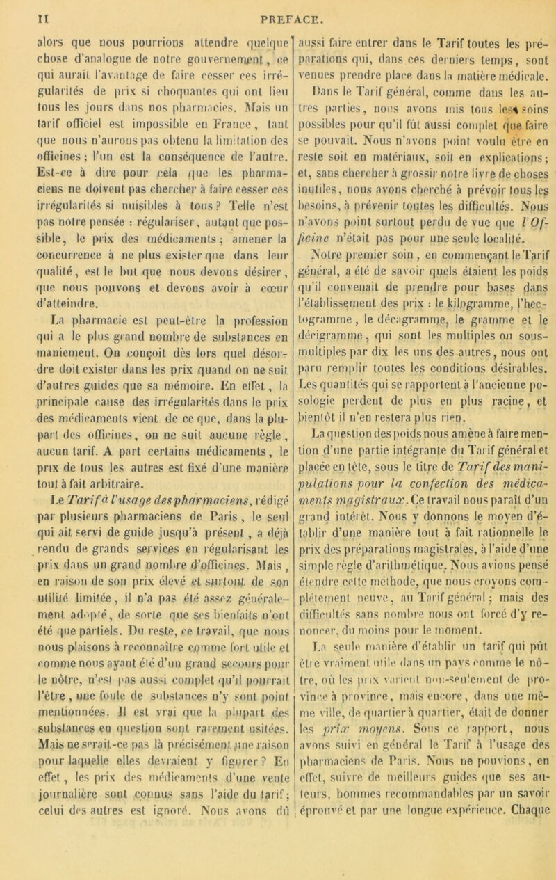 alors que nous pourrions attendre quelque chose d’analogue de notre gouvernement, ce qui aurait l’avantage de faire cesser ces irré- gularités de prix si choquantes qui ont lieu tous les jours dans nos pharmacies. Mais un tarif officiel est impossible en France, tant que nous n’aurons pas obtenu la limitation des officines ; l’un est la conséquence de l’autre. Est-ce à dire pour cela que les pharma- ciens ne doivent pas chercher k faire cesser ces irrégularités si nuisibles à tous ? Telle n’est pas notre pensée : régulariser, autant que pos- sible , le prix des médicaments; amener la concurrence à ne plus exister que dans leur qualité, est le but que nous devons désirer, que nous pouvons et devons avoir à coeur d’atteindre. La pharmacie est peut-être la profession qui a le plus grand nombre de substances en maniement. On conçoit dès lors quel désor- dre doit exister dans les prix quand on ne suit d’autres guides que sa mémoire. En effet, la principale cause des irrégularités dans le prix des médicaments vient de ce que, dans la plu- part des officines, on ne suit aucune règle, aucun tarif. A part certains médicaments, le prix de tous les autres est fixé d'une manière tout à fait arbitraire. Le Tarif à l'usage des pharmaciens, rédigé par plusieurs pharmaciens de Paris, le seul qui ait servi de guide jusqu’à présent , a déjà rendu de grands services en régularisant les prix dans un grand nombre d’officines. Mais , en raison de son prix élevé et surtout, de son utilité limitée, il n’a pas été assez générale- ment adopté, de sorte que ses bienfaits n’ont été que partiels. Du reste, ce travail, que nous nous plaisons à reconnaître comme fort utile et comme nous ayant été d’un grand secours pour le nôtre, n’esl pas aussi complet qu’il pourrait l’être , une foule de substances n’y sont point mentionnées. Il est vrai que la plupart des substances en question sont rarement usitées. Mais ne serait-ce pas là précisément ,une raison pour laquelle elles devraient y figurer? Eu effet, les prix des médicaments d’une vente journalière sont connus sans l’aide du tarif; celui des autres est ignoré. Nous avons dû aussi faire entrer dans le Tarif toutes les pré- parations qui, dans ces derniers temps, sont venues prendre place dans la matière médicale. Dans le Tarif général, comme dans les au- tres parties, nous avons mis tous les* soins possibles pour qu’il fût aussi complet que faire se pouvait. Nous n’avons point voulu être en reste soit en matériaux, soit en explications; et, sans chercher à grossir notre livre de choses inutiles, nous avons cherché à prévoir tous les besoins, à prévenir toutes les difficultés. Nous n’avons point surtout perdu de vue que l'Of- ficine n’était pas pour une seule localité. Notre premier soin , en commençant leT>rif général, a été de savoir quels étaient les poids qu’il convenait de prendre pour bases dans l’établissement des prix : le kilogramme, l’hec- togramme , le décagramme, le gramme et le décigramme, qui sont les multiples ou sons- multiples par dix les uns des autres, nous ont paru remplir toutes les conditions désirables. Les quantités qui se rapportent à l’ancienne po- sologie perdent de plus en plus racine, et bientôt il n’en restera plus rien. La question des poids nous amène à faire men- tion d’une partie intégrante du Tarif général et placée en tète, sous le titre de Tarif des mani- pulations pour la confection des médica- ments magistraux. Ce travail nous paraît d’un giand intérêt. Nous y donnons le moyen d’é- tablir d’une manière tout à fait rationnelle le prix des préparations magistrales, à l’aide d’une simple règle d’arithmétique. Nous avions pensé étendre celte méthode, que nous croyons com- plètement neuve, au Tarif général ; mais des difficultés sans nombre nous ont forcé d’y re- noncer, du moins pour le moment. La seule manière d’établir un tarif qui pût. être vraiment utile dans un pays comme le nô- tre, où les prix varient mui-seu!cmenl de pro- vince à province, mais encore, dans une mê- me ville, de quartier à quartier, était de donner les prix moyens. Sous ce rapport, nous avons suivi en général le Tarif à l’usage des pharmaciens de Paris. Nous ne pouvions, en effet, suivre de meilleurs guides que ses au- teurs, hommes recommandables par un savoir éprouvé et par une longue, expérience. Chaque