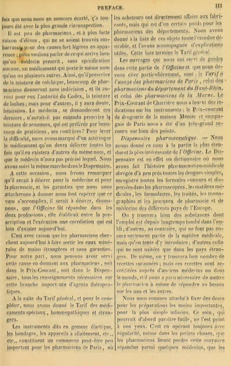fois que nous nous en sommes écarlé, ç’a tou- jours été «avec la plus grande circonspection. Il est peu de pharmaciens, et à plus forte raison d’élèves , qui ne se soient trouvés em- barrassé pour des causes fort légères en appa- rence ; polis voulons parler de ce qui arrive lors- qu’un médecin prescrit, sans spécification aucune, un médicament qui porte le même nom qu’un ou plusieurs autres. Ainsi, qu’il prescrive de la teinture de colchique, beaucoup de phar- maciens donneront sans indécision , et ils au- ront pour eux l'autorité du Codex, la teinture de bulbes; mais pour d’autres, il y aura doute, hésitation. Le médecin, se demanderont ces derniers, n’aurait-il pas entendu prescrire 1^ teinture de semences, qui est préférée par beau- coup de praticiens, ses confrères? Pour lever la difficulté, nous avons marqué d’un astérisque le médicament qu’on devra délivrer toutes les fois qu’il en existera d’autres du même nom, et que le médecin n’aura pas précisé lequel. Nous avons suivi la même marche dans le Dispensaire. A cette occasion, nous ferons remarquer qu’il serait à désirer pour la médecine et pour la pharmacie, et les garanties que nous nous attacherons à donner nous font espérer que ce vœu s’accomplira, il serait à désirer, disons- nous, qpe VOfficine fût répandue dans les deux professions; elle établirait entre la pre- scription et l’exécution une corrélation qui est loin d’exister aujourd’hui. C’est avec raison que les pharmaciens cher- chent aujourd’hui à faire sortir les eaux miné- rales de mai ns étrangères et sans garanties. Pour notre part, nous pensons avoir servi cette cause en donnant aux pharmaciens , soit dans le Prix-Courant., soit dans le Dispen- saire, tous les renseignements nécessaires sur CPtle branche importante d’agents thérapeu- tiques. A la suite du Tarif général, et. pour le com- pléter, nous avons donné le Tarif des médi- caments spéciaux, homœopathiques et étran- gers. Les instruments dits en gomme élastique, les bandages, les appareils à allaitement, etc., etc., constituent un commerce peut-être peu important pour les pharmaciens de Paris, où tCE. 111 les acheteurs ont directement affaire aux fabri- cants, mais qi|i est d’un certain poids pour les pharmaciens des départements. Nous avons donné à la liste de ces objets toute l'étendue dé- sirable, et l’avons accompagnée d’explications utiles. Celte liste termine le Tarif général. Les ouvrages qui nous ont servi de guides dans cette partie de r Officine et que nous de- vons citer particulièrement, sont : le Tarif à rusafje des pharmaciens de Paris , celui des pharmaciens du département du Haut-Rhin, et celui des pharmaciens de la Marne. Le Prix-Courant de Charrière nous a fourni des in- dications sur les instruments; le Prix-courant de droguerie de la maison Menier et compa- gnie de Paris nous a été d’un très-grand se- cours sur bien des points. Dispensaire pharmaceutique. — Nous avons donné ce nom à la partie la plus élen- dueet la plusinléressanlede l'Officine. Le Dis- pensaire est en effet un dictionnaire où nous avons fait l’histoire pharmaceulico-médicale abrégée d’à peu près toutes les drogues simples, enregistré toutes les formules connues et dis- persées dans les pharmacopées, les matières mé- dicales, les formulaires, les traités, les mono- graphies et les journaux de pharmacie et de médecine des différents pays de l’Europe. On y trouvera bien des substances dont l’emploi est depuis longtemps tombé dans l’ou- bli ; d’autres, au contraire, qui ne font pas en- core nettement pai lie de la matière médicale, mais qu’on tente d’y introduire; d’autres enfin qui ne sont usitées que dans les pays étran- gers. De même, on y trouvera bon nombre de recettes surannées; mais ces recettes sont ac- créditées auprès d’anciens médecins ou dans le monde, et il nous a paru nécessaire de mettre le pharmacien à même de répondre au besoin sur les uns et les autres. Nous nous sommes attaché à fixer des doses pour les préparations les moins importantes, pour la plus simple infusion. Ce soin, qui pourrait d’abord paraître futile, ne l’est point «à nos yeux. C’est en opérant toujours avec régularité, même dans les petites choses, que les pharmaciens feront perdre celle croyance répandue parmi quelques médecins, que les