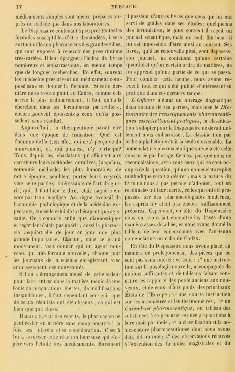 médicaments simples sont mieux préparés au- près du malade (pie dans nos laboratoires. Le Dispensaire contenant à peu près toutes les formules susceptibles d’ètre demandées, il sera surtout utileaux pharmaciens des grandes villes, qui sont exposés à recevoir des prescriptions très-variées. Il leur épargnera l’achat de livres nombreux et embarrassants, en même temps que de longues recherches. En effet, souvent les médecins prescrivent un médicament com- posé sans en donner la formule. Si cette der- nière ne se trouve point au Codex, comme cela arrive le plus ordinairement, il faut qu’ils la cherchent dans les formulaires particuliers, encore souvent épuisent-ils ceux qu’ils pos- sèdent sans résultat. Aujourd’hui, la thérapeutique paraît être dans une époque de transition. Quel est l’homme de l’art, en effet, qui ne s’aperçoive du mouvement, et, qui plus est, n’y participe? Tous, depuis les charlatans qui affichent aux carrefours leurs méthodes curatives, jusqu’aux sommités médicales les plus honorables de notre époque, semblent porter leurs regards vers cette partie si intéressante de l’art de gué- rir, qui, il faut bien le dire, était naguère en- core par trop négligée. Au règne exclusif de l’anatomie pathologique et de la médecine ex- pectante, succède celui de la thérapeutique agis- sante. On a compris enfin que diagnostiquer et regarder n’était pas guérir ; aussi la pharma- cie acquiert-elle de jour en jour une plus grande importance. Chacun, dans ce grand mouvement, veut donner qui un agent nou- veau, qui une formule nouvelle ; chaque jour les journaux de la science enregistrent avec empressement ces nouveautés. Si l’on a étrangement abusé de celte ardeur pour faire entrer dans la matière médicale une foule de préparations inertes, de modifications insignifiantes, il faut cependant convenir que de beaux résultats ont été obtenus ; ce qui est bien quelque chose. Dans ce travail des esprits, le pharmacien ne peut rester en arrière sans compromettre à la fois ses intérêts et sa considération. C’est à lui à favoriser celte réaction heureuse qui s’o- père vers l’élude des médicaments. Rarement il possède d’autres livres que ceux qui lui ont servi de guides dans ses études; quelquefois des formulaires; le plus souvent il reçoit un journal scientifique, mais un seul. Eh bien! il lui est impossible d’ètre ainsi au courant. Ses livres, qu’il ne renouvelle plus, sont dépassés; son journal, ne contenant qu’une certaine quantité et qu’un certain ordre de matières, ne lui apprend qu’une partie de ce qui se passe. Pour combler cette lacune, nous avons re- cueilli tout ce qui a été publié d'intéressant en pratique dans ces derniers temps. L’Officine n’étant un ouvrage dogmatique dans aucune de ses parties, mais bien le Dic- tionnaire des renseignements pharmaceuti- ques essentiellement pratiques, la classifica- tion à adopter pour le Dispensaire ne devait nul- lement nous embarrasser. La classification par ordre alphabétique était la seule convenable. La nomenclature pharmaceutique suivie a été celle consacrée par l’usage. Ce n’est pas que nous ne reconnaissions, avec tous ceux qui se sont oc- cupés de la question, qu’une nomenclature plus méthodique serait à désirer ; mais la nature du livre ne nous a pas permis d’adopter, tout en reconnaissant leur mérite, celles qui ont été pro- posées par des phannacologistes modernes, les esprits n’y étant pas encore suffisamment préparés. Cependant, en tète du Dispensaire nous en avons fait connaître les bases d’une manière assez détaillée, et nous avons donné le tableau de leur concordance avec l’ancienne nomenclature ou celle du Codex. En tète du Dispensaire nous avons placé, en manière de prolégomènes, des pièces qui ne sont pas sans intérêt; ce sont : 1° une instruc- tion sur la posologie nouvelle, accompagnée de notions suffisantes et de tableaux faisant con- naître les rapports des poids anciens aux nou- veaux, et de ceux-ci aux poids des principaux États de l’Europe ; 2° une courte instruction sur les aréomètres et les thermomètres ; 3° un Calendrier pharmaceutique, ou tableau des substances à se procurer ou des préparations à faire mois par mois ; 4° la classification et la no- menclature pharmaceutiques dont nous avons déjà dit un mot; 5° des observations relatives à l’exécution des formules magistrales et du