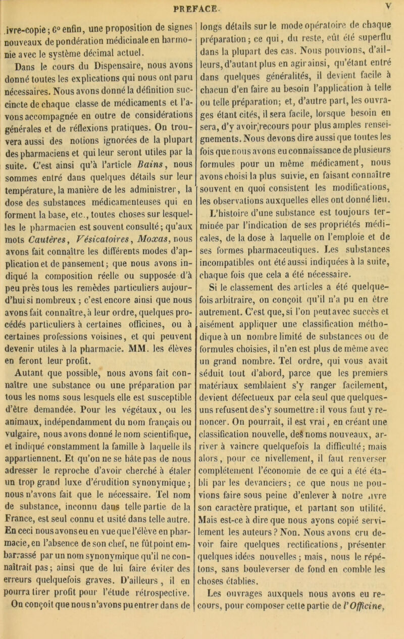 ivre-copie ; C° enfin, une proposition de signes nouveaux de pondération médicinale en harmo- nie avec le système décimal actuel. Dans le cours du Dispensaire, nous avons donné toutes les explications qui nous ont paru nécessaires. Nous avons donné la définition suc- cincte de chaque classe de médicaments et l’a- vons accompagnée en outre de considérations générales et de réflexions pratiques. On trou- vera aussi des notions ignorées de la plupart des pharmaciens et qui leur seront utiles par la suite. Cest ainsi qu’à l’article Bains, nous sommes entré dans quelques détails sur leur température, la manière de les administrer, la dose des substances médicamenteuses qui en forment la base, etc., toutes choses sur lesquel- les le pharmacien est souvent consulté; qu’aux mots Cautères, Vésicatoires, Moxas, nous avons fait connaître les différents modes d’ap- plication et de pansement; que nous avons in- diqué la composition réelle ou supposée d'à peu près tous les remèdes particuliers aujour- d’hui si nombreux ; c’est encore ainsi que nous avons fait connaître, à leur ordre, quelques pro- cédés particuliers à certaines officines, ou à certaines professions voisines, et qui peuvent devenir utiles à la pharmacie. MM. les élèves en feront leur profit. Autant que possible, nous avons fait con- naître une substance ou une préparation par tous les noms sous lesquels elle est susceptible d’ètre demandée. Pour les végétaux, ou les animaux, indépendamment du nom français ou vulgaire, nous avons donné le nom scientifique, et indiqué constamment la famille à laquelle ils appartiennent. Et qu’on ne se hâte pas de nous adresser le reproche d’avoir cherché à étaler un trop grand luxe d’érudition synonymique ; nous n’avons fait que le nécessaire. Tel nom de substance, inconnu dans telle partie de la France, est seul connu et usité dans telle autre. En ceci nous avons eu en vue que l’élève en phar- macie, en l’absence de son chef, ne fût point em- barrassé par un nom synonymique qu’il ne con- naîtrait pas; ainsi que de lui faire éviter des erreurs quelquefois graves. D’ailleurs , il en pourra tirer profit pour l’étude rétrospective. On conçoit que nous n’avons pu entrer dans de longs détails sur le mode opératoire de chaque préparation; ce qui, du reste, eût été superflu dans la plupart des cas. Nous pouvions, d’ail- leurs, d’autant plus en agir ainsi, qu’étant entré dans quelques généralités, il devient facile à chacun d’en faire au besoin l’application à telle ou telle préparation; et, d’autre part, les ouvra- ges étant cités, il sera facile, lorsque besoin en sera, d’y avoir;recours pour plus amples rensei- gnements. Nous devons dire aussi que toutes les fois que nous avons eu connaissance de plusieurs formules pour un même médicament, nous avons choisi la plus suivie, en faisant connaître souvent en quoi consistent les modifications, les observations auxquelles elles ont donné lieu. L’histoire d’une substance est toujours ter- minée par l’indication de ses propriétés médi- cales, de la dose à laquelle on l’emploie et de ses formes pharmaceutiques. Les substances incompatibles ont été aussi indiquées à la suite, chaque fois que cela a été nécessaire. Si le classement des articles a été quelque- fois arbitraire, on conçoit qu’il n’a pu en être autrement. C’est que, si l’on peut avec succès et aisément appliquer une classification métho- dique à un nombre limité de substances ou de formules choisies, il n’en est plus de même avec un grand nombre. Tel ordre, qui vous avait séduit tout d’abord, parce que les premiers matériaux semblaient s’y ranger facilement, devient défectueux par cela seul que quelques- uns refusent de s’y soumettre : il vous faut y re- noncer. On pourrait, il est vrai, en créant une classification nouvelle, de$ noms nouveaux, ar- river à vaincre quelquefois la difficulté; mais alors, pour ce nivellement, il faut renverser complètement, l’économie de ce qui a été éta- bli par les devanciers; ce que nous 11e pou- vions faire sous peine d’enlever à notre .ivre son caractère pratique, et partant son utilité. Mais est-ce à dire que nous ayons copié servi- lement les auteurs ? Non. Nous avons cru de- voir faire quelques rectifications, présenter quelques idées nouvelles ; mais, nous le répé- tons, sans bouleverser de fond en comble les choses établies. Les ouvrages auxquels nous avons eu re- cours, pour composer cette partie de VOfficine,